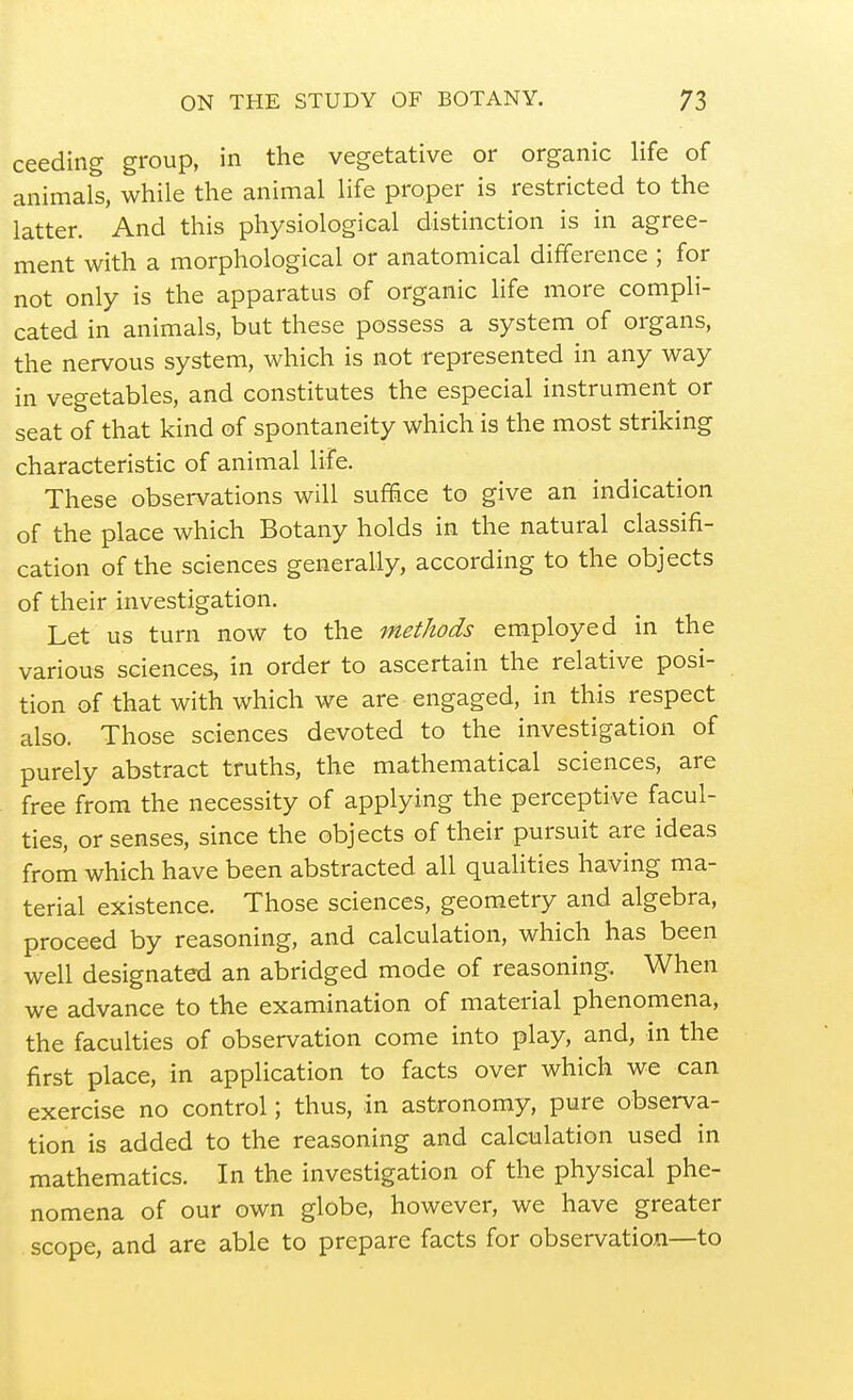 ceeding group, in the vegetative or organic life of animals, while the animal life proper is restricted to the latter. And this physiological distinction is in agree- ment with a morphological or anatomical difference ; for not only is the apparatus of organic life more compli- cated in animals, but these possess a system of organs, the nervous system, which is not represented in any way in vegetables, and constitutes the especial instrument or seat of that kind of spontaneity which is the most striking characteristic of animal life. These observations will sufi&ce to give an indication of the place which Botany holds in the natural classifi- cation of the sciences generally, according to the objects of their investigation. Let us turn now to the methods employed in the various sciences, in order to ascertain the relative posi- tion of that with which we are engaged, in this respect also. Those sciences devoted to the investigation of purely abstract truths, the mathematical sciences, are free from the necessity of applying the perceptive facul- ties, or senses, since the objects of their pursuit are ideas from which have been abstracted all qualities having ma- terial existence. Those sciences, geometry and algebra, proceed by reasoning, and calculation, which has been well designated an abridged mode of reasoning. When we advance to the examination of material phenomena, the faculties of observation come into play, and, in the first place, in application to facts over which we can exercise no control; thus, in astronomy, pure observa- tion is added to the reasoning and calculation used in mathematics. In the investigation of the physical phe- nomena of our own globe, however, we have greater scope, and are able to prepare facts for observation—to