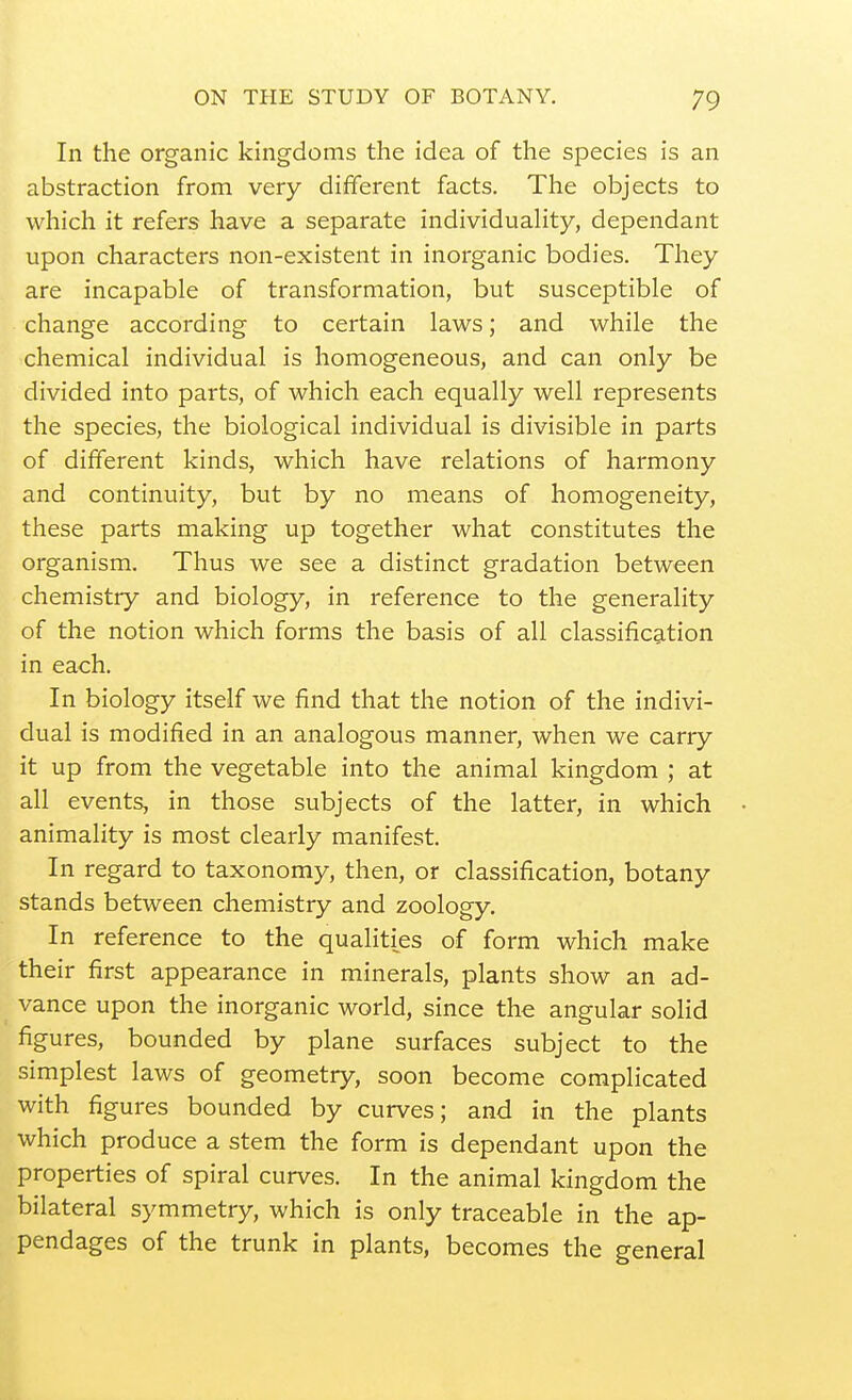 In the organic kingdoms the idea of the species is an abstraction from very different facts. The objects to which it refers have a separate individuahty, dependant upon characters non-existent in inorganic bodies. They are incapable of transformation, but susceptible of change according to certain laws; and while the chemical individual is homogeneous, and can only be divided into parts, of which each equally well represents the species, the biological individual is divisible in parts of different kinds, which have relations of harmony and continuity, but by no means of homogeneity, these parts making up together what constitutes the organism. Thus we see a distinct gradation between chemistry and biology, in reference to the generality of the notion which forms the basis of all classification in each. In biology itself we find that the notion of the indivi- dual is modified in an analogous manner, when we carry it up from the vegetable into the animal kingdom ; at all events, in those subjects of the latter, in which animality is most clearly manifest. In regard to taxonomy, then, or classification, botany stands between chemistry and zoology. In reference to the qualities of form which make their first appearance in minerals, plants show an ad- vance upon the inorganic world, since the angular solid figures, bounded by plane surfaces subject to the simplest laws of geometry, soon become complicated with figures bounded by curves; and in the plants which produce a stem the form is dependant upon the properties of spiral curves. In the animal kingdom the bilateral symmetry, which is only traceable in the ap- pendages of the trunk in plants, becomes the general