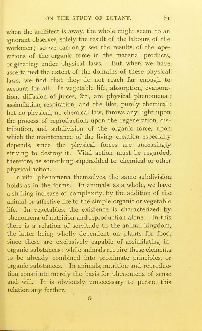 when the architect is away, the whole might seem, to an ignorant observer, solely the result of the labours of the workmen; so we can only see the results of the ope- rations) of the organic force in the material products, originating under physical laws. But when we have ascertained the extent of the domains of these physical laws, we find that they do not reach far enough to account for all. In vegetable life, absorption, evapora- tion, diffusion of juices, &c., are physical phenomena ; assimilation, respiration, and the like, purely chemical: but no physical, no chemical law, throws any light upon the process of reproduction, upon the regeneration, dis- tribution, and subdivision of the organic force, upon which the maintenance of the living creation especially depends, since the physical forces are unceasingly striving to destroy it. Vital action must be regarded, therefore, as something superadded to chemical or other physical action. In vital phenomena themselves, the same subdivision holds as in the forms. In animals, as a whole, we have a striking increase of complexity, by the addition of the animal or affective life to the simple organic or vegetable life. In vegetables, the existence is characterized by phenomena of nutrition and reproduction alone. In this there is a relation of servitude to the animal kingdom, the latter being wholly dependent on plants for food, since these are exclusively capable of assimilating in- organic substances ; while animals require these elements to be already combined into proximate principles, or organic substances. In animals, nutrition and reproduc- tion constitute merely the basis for phenomena of sense and will. It is obviously unnecessary to pursue this relation any further. G