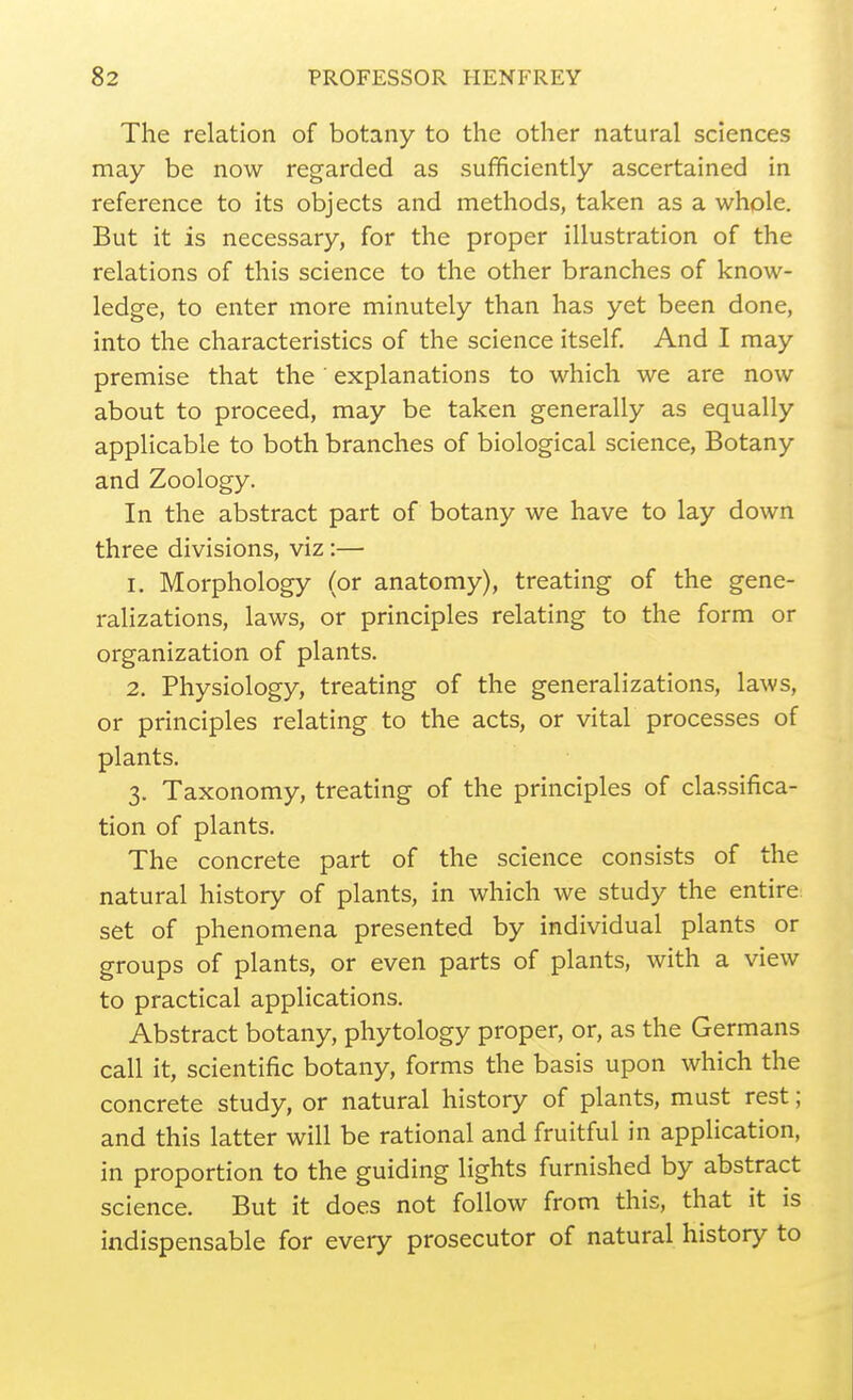 The relation of botany to the other natural sciences may be now regarded as sufficiently ascertained in reference to its objects and methods, taken as a whole. But it is necessary, for the proper illustration of the relations of this science to the other branches of know- ledge, to enter more minutely than has yet been done, into the characteristics of the science itself. And I may premise that the explanations to which we are now about to proceed, may be taken generally as equally applicable to both branches of biological science, Botany and Zoology. In the abstract part of botany we have to lay down three divisions, viz:— 1. Morphology (or anatomy), treating of the gene- ralizations, laws, or principles relating to the form or organization of plants. 2. Physiology, treating of the generalizations, laws, or principles relating to the acts, or vital processes of plants. 3. Taxonomy, treating of the principles of classifica- tion of plants. The concrete part of the science consists of the natural history of plants, in which we study the entire set of phenomena presented by individual plants or groups of plants, or even parts of plants, with a view to practical applications. Abstract botany, phytology proper, or, as the Germans call it, scientific botany, forms the basis upon which the concrete study, or natural history of plants, must rest; and this latter will be rational and fruitful in application, in proportion to the guiding lights furnished by abstract science. But it does not follow from this, that it is indispensable for every prosecutor of natural history to