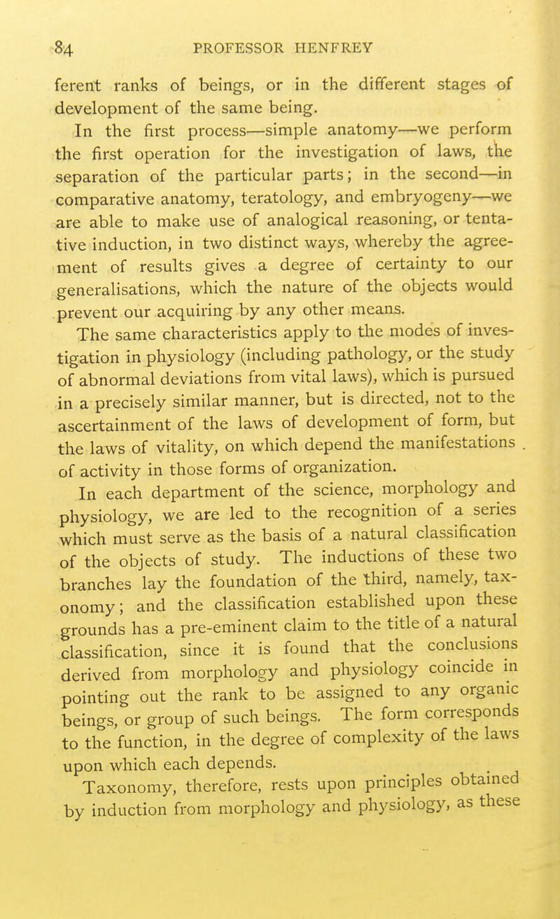 ferent ranks of beings, or in the different stages of development of the same being. In the first process—simple anatomy—we perform the first operation for the investigation of laws, tke separation of the particular parts; in the second—in comparative anatomy, teratology, and embryogeny—we are able to make use of analogical reasoning, or tenta- tive induction, in two distinct ways, whereby the agree- ment of results gives a degree of certainty to our generalisations, which the nature of the objects would prevent our acquiring by any other means. The same characteristics apply to the modes of inves- tigation in physiology (including pathology, or the study of abnormal deviations from vital laws), which is pursued in a precisely similar manner, but is directed, not to the ascertainment of the laws of development of form, but the laws of vitality, on which depend the manifestations . of activity in those forms of organization. In each department of the science, morphology and physiology, we are led to the recognition of a series which must serve as the basis of a natural classification of the objects of study. The inductions of these two branches lay the foundation of the third, namely, tax- onomy; and the classification established upon these grounds has a pre-eminent claim to the title of a natural classification, since it is found that the conclusions derived from morphology and physiology coincide m pointing out the rank to be assigned to any organic beings, or group of such beings. The form corresponds to the function, in the degree of complexity of the laws upon which each depends. Taxonomy, therefore, rests upon principles obtamed by induction from morphology and physiology, as these