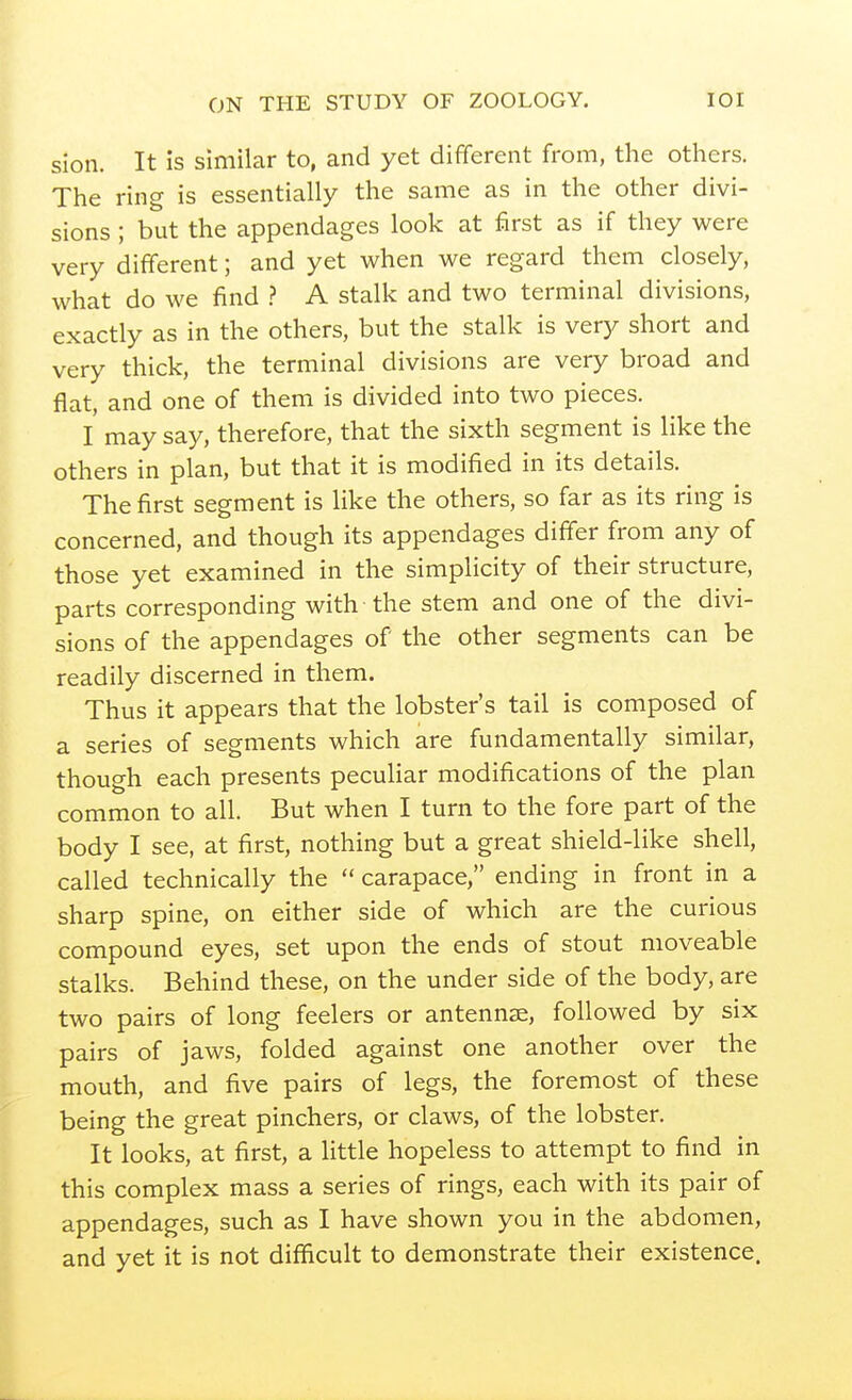 sion. It is similar to, and yet different from, the others. The ring is essentially the same as in the other divi- sions ; but the appendages look at first as if they were very different; and yet when we regard them closely, what do we find A stalk and two terminal divisions, exactly as in the others, but the stalk is very short and very thick, the terminal divisions are very broad and flat, and one of them is divided into two pieces. I may say, therefore, that the sixth segment is like the others in plan, but that it is modified in its details. The first segment is like the others, so far as its ring is concerned, and though its appendages differ from any of those yet examined in the simplicity of their structure, parts corresponding with the stem and one of the divi- sions of the appendages of the other segments can be readily discerned in them. Thus it appears that the lobster's tail is composed of a series of segments which are fundamentally similar, though each presents peculiar modifications of the plan common to all. But when I turn to the fore part of the body I see, at first, nothing but a great shield-like shell, called technically the  carapace, ending in front in a sharp spine, on either side of which are the curious compound eyes, set upon the ends of stout moveable stalks. Behind these, on the under side of the body, are two pairs of long feelers or antennae, followed by six pairs of jaws, folded against one another over the mouth, and five pairs of legs, the foremost of these being the great pinchers, or claws, of the lobster. It looks, at first, a little hopeless to attempt to find in this complex mass a series of rings, each with its pair of appendages, such as I have shown you in the abdomen, and yet it is not difficult to demonstrate their existence.