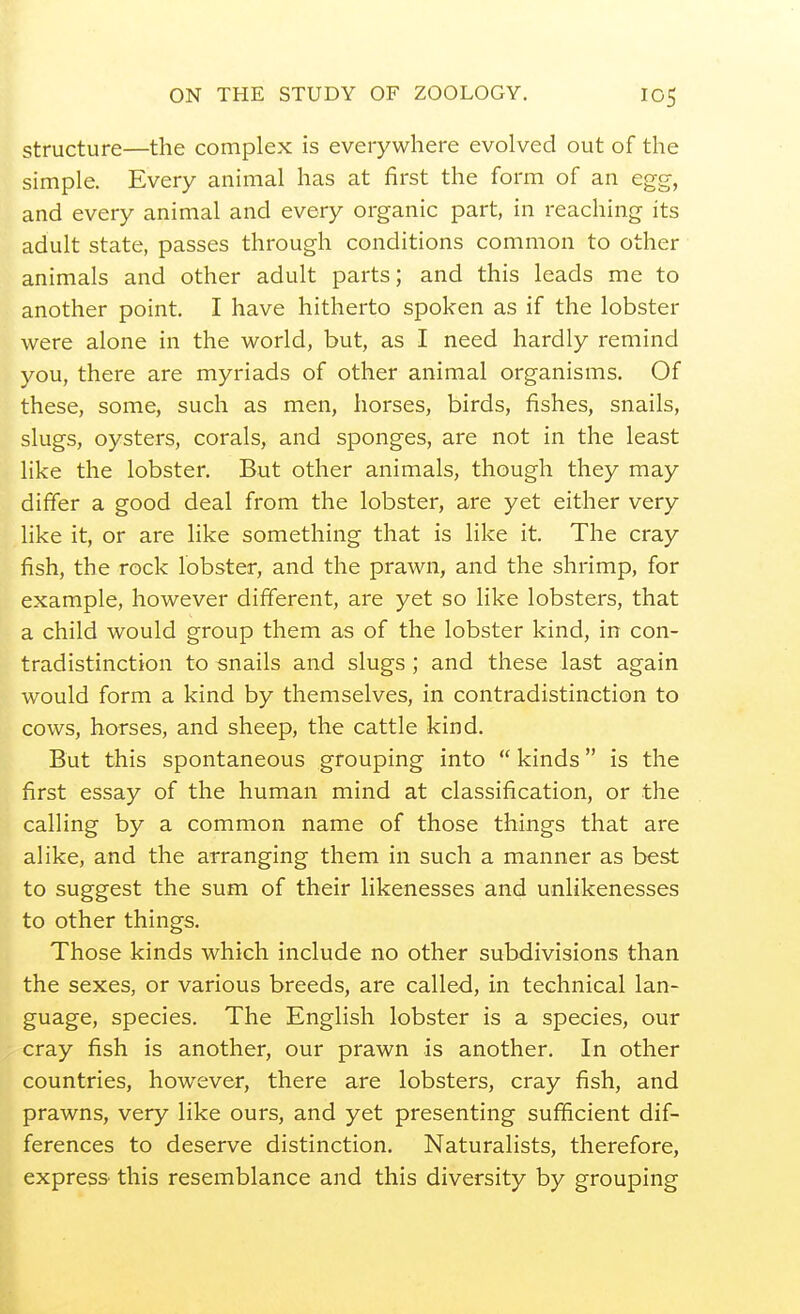 structure—the complex is everywhere evolved out of the simple. Every animal has at first the form of an egg, and every animal and every organic part, in reaching its adult state, passes through conditions common to other animals and other adult parts; and this leads me to another point I have hitherto spoken as if the lobster were alone in the world, but, as I need hardly remind you, there are myriads of other animal organisms. Of these, some, such as men, horses, birds, fishes, snails, slugs, oysters, corals, and sponges, are not in the least like the lobster. But other animals, though they may differ a good deal from the lobster, are yet either very like it, or are like something that is like it. The cray fish, the rock lobster, and the prawn, and the shrimp, for example, however different, are yet so like lobsters, that a child would group them as of the lobster kind, in con- tradistinction to snails and slugs; and these last again would form a kind by themselves, in contradistinction to cows, horses, and sheep, the cattle kind. But this spontaneous grouping into  kinds is the first essay of the human mind at classification, or the calling by a common name of those things that are alike, and the arranging them in such a manner as best to suggest the sum of their likenesses and unlikenesses to other things. Those kinds which include no other subdivisions than the sexes, or various breeds, are called, in technical lan- guage, species. The English lobster is a species, our cray fish is another, our prawn is another. In other countries, however, there are lobsters, cray fish, and prawns, very like ours, and yet presenting sufficient dif- ferences to deserve distinction. Naturalists, therefore, express this resemblance and this diversity by grouping