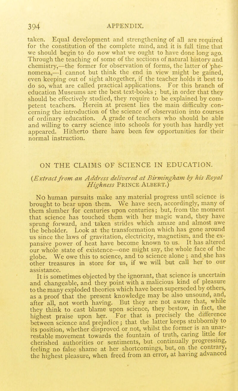taken. Equal development and strengthening of all are required for the constitution of the complete mind, and it is full time that we should begin to do now what we ought to have done long ago. Through the teaching of some of the sections of natural history and chemistry,—the former for observation of forms, the latter of phe- nomena,—I cannot but think the end in view might be gained, even keeping out of sight altogether, if the teacher holds it best to do so, what are called practical applications. For this branch of education Museums are the best text-books ; but, in order that they should be effectively studied, they require to be explained by com- petent teachers. Herein at present lies the main difficulty con- cerning the introduction of the science of observation into courses of ordinary education. A grade of teachers who should be able and willing to carry science into schools for youth has hardly yet appeared. Hitherto there have been few opportunities for their normal instruction. ON THE CLAIMS OF SCIENCE IN EDUCATION. {Extract from an Address delivered at Birminghafn by his Royal Highness PRINCE Albert.) No human pursuits make any material progress until science is brought to bear upon them. We have seen, accordingly, many of them slumber for centuries upon centuries; but, from the moment that science has touched them with her magic wand, they have sprung forward, and taken strides which amaze and almost awe the beholder. Look at the transformation which has gone around us since the laws of gravitation, electricity, magnetism, and the ex- pansive power of heat have become known to us. It has altered our whole state of existence—one might say, the whole face of the globe. We owe this to science, and to science alone ; and she has other treasures in store for us, if we will but call her to our assistance. It is sometimes objected by the ignorant, that science is uncertam and changeable, and they point with a malicious kind of pleasure to the many exploded theories which have been superseded by others, as a proof that the present knowledge may be also unsound, and, after all, not worth having. But they are not aware that, while they think to cast blame upon science, they bestow, m fact, the highest praise upon her. For that is precisely the difference between science and prejudice ; that the latter keeps stubbornly to its position, whether disproved or not, whilst the former is an unar- restable movement towards the fountain of truth, carmg little for cherished authorities or sentiments, but continually progressing, feeling no false shame at her shortcomings, but, on the contrary, the highest pleasure, when freed from an error, at having advanced