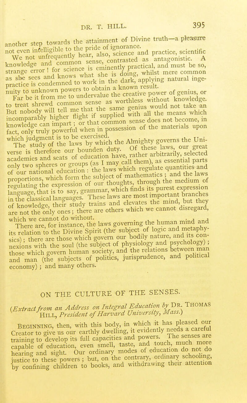 another step towards the attainment of Divine truth-a pleasure not even intelligible to the pnde^ We not unfrequently ^^^L 'o^itrasted as antagonistic. A knowledge ^f.^^'^ZTceTem^^^^ incomparably higher «'g^' ^5^ does not become, in iVlTv il^a,?; whth the Ahnighty governs .he Uni- veS is therefore our bouAden duty. Of these laws our great Se^iel'S'Teats of education ha^^^^^^^^^^^^ only two spheres or groups <f4\ quantities and rro=lc1»etf^^^^^^^^ LT™ag?tSi?t^o^r— n tfe 1las*?aUanguaSs! These laws are most .mportant branches of knowledge their study trams and elevates the mmd, put mey are not the only ones; there are others which we cannot disregard, which we cannot do without. • j Therl are, for instance, the laws governing the human mind and its relation to the Divine Spirit (the' subject of logic and metaphy- Ssh the?e are those which govern our bodily nature, and its con- nex ons with the soul (the subject of physiology and psychology) ; So e which govern hutnan socW, and the relations between man and man (the subjects of pohtics, jurisprudence, and pohticai economy) ; and many others. ON THE CULTURE OF THE SENSES. (Exiraa from an Address on Integral Education ^j/ Dr. Thomas Hill, President of Harvard University, Mass.) Beginning, then, with this body, in which it has Pleased our Creator to give us oiir earthly dweUing, it evidently -eds a careful trainin*^ to develop its full capacities and powers. The senses are capable of education, even smell, taste, and touch, much rnore hearing and sight. Our ordinary modes of education do not do justice to these powers ; but, on the contrary, ordinary schooling, by confining chMren to books, and withdrawmg their attention