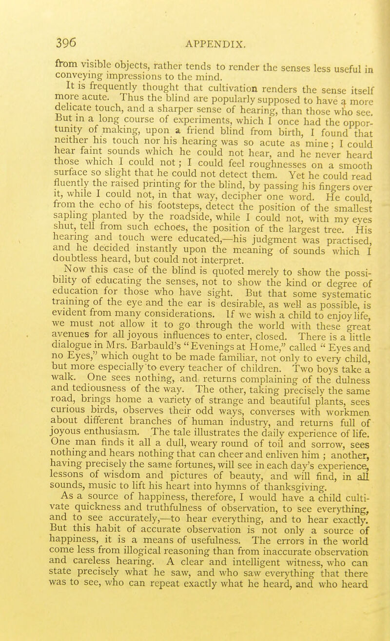 fh)m visible objects, rather tends to render the senses less useful in conveying impressions to the mind. It is frequently thought that cultivation renders the sense itself more acute. Thus the blind are popularly supposed to have a more delicate touch, and a sharper sense of hearing, than those who see But m a long course of experiments, which I once had the oppor- tunity of making, upon a friend blind from birth, I found that neither his touch nor his hearing was so acute as mine; I could hear faint sounds which he could not hear, and he never heard those which I could not; I could feel roughnesses on a smooth surface so slight that he could not detect them. Yet he could read fluently the raised printing for the blind, by passing his fingers over it, while I could not, in that way, decipher one word. He could from the echo of his footsteps, detect the position of the smallest sapling planted by the roadside, while I could not, with my eyes shut, tell from such echoes, the position of the largest tree. His hearing and touch were educated,—his judgment was practised, and he decided instantly upon the meaning of sounds which I doubtless heard, but could not interpret. Now this case of the blind is quoted merely to show the possi- bility of educating the senses, not to show the kind or degree of education for those who have sight. But that some systematic training of the eye and the ear is desirable, as well as possible, is evident from many considerations. If we wish a child to enjoy life, we must not allow it to go through the world with these great avenues for all joyous influences to enter, closed. There is a little dialogue in Mrs. Barbauld's Evenings at Home, called Eyes and no Eyes, which ought to be made familiar, not only to eveiy child, but more especially'to every teacher of children. Two boys take a walk. One sees nothing, and returns complaining of the dulness and tediousness of the way. The other, taking precisely the same road, brings home a variety of strange and beautiful plants, sees curious birds, observes their odd ways, converses with workmen about different branches of human industry, and returns full of joyous enthusiasm. The tale illustrates the daily experience of life. One man finds it all a dull, weary round of toil and soitow, sees nothing and hears nothing that can cheer and enliven him ; another, having precisely the same fortunes, will see in each da^s experience, lessons of wisdom and pictures of beauty, and will find, in all sounds, music to lift his heart into hymns of thanksgiving. As a source of happiness, therefore, I would have a child culti- vate quickness and truthfulness of observation, to see everything, and to see accurately,—to hear everything, and to hear exactly. But this habit of accurate observation is not only a source of happiness, it is a means of usefulness. The errors in the world come less from illogical reasoning than from inaccurate observation and careless hearing. A clear and intelligent witness, who can state precisely what he saw, and who saw eveiything that there was to see, who can repeat exactly what he heard, and who heard