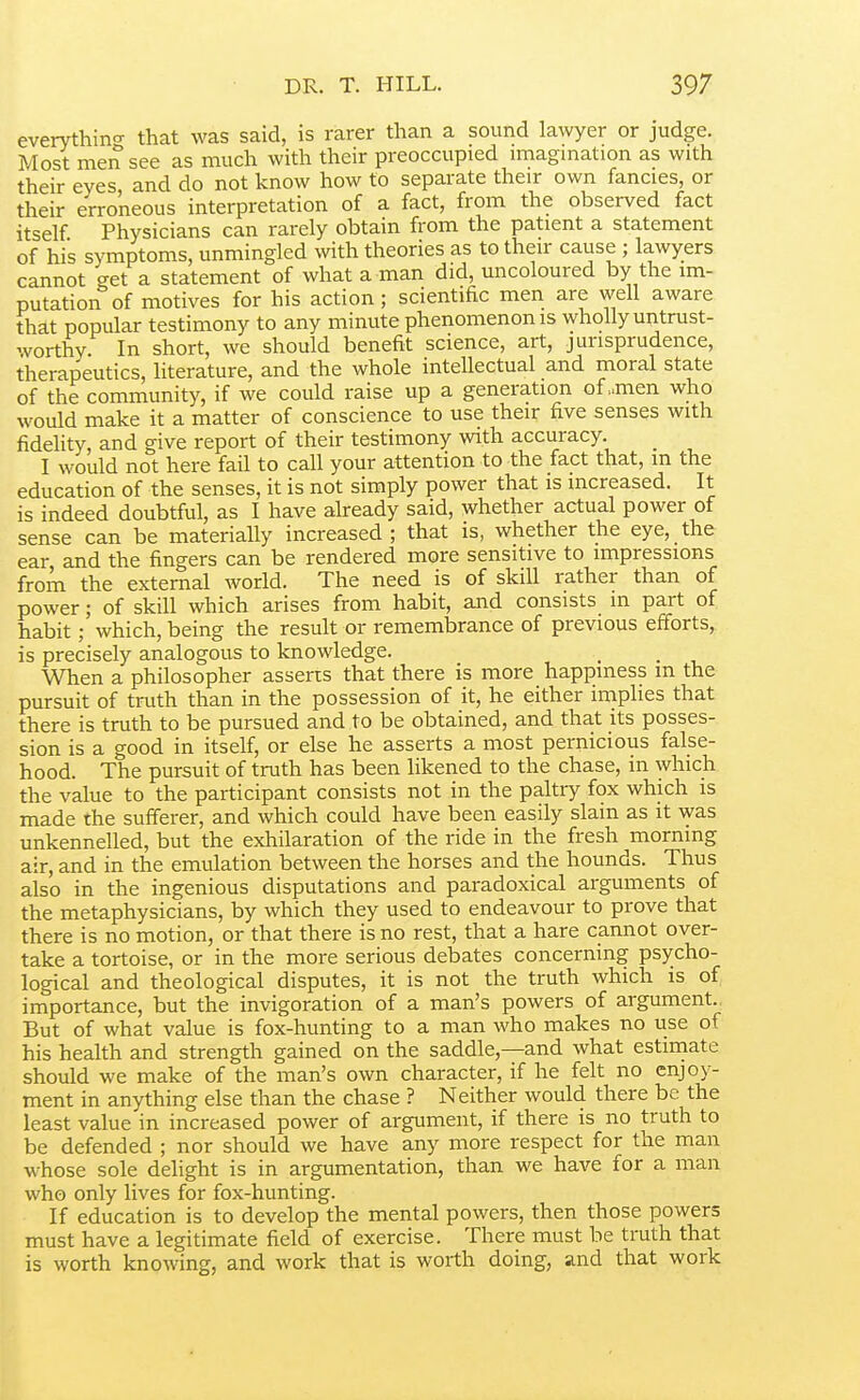 evervthin-^ that was said, is rarer than a sound lawyer or judge. Most men see as much with their preoccupied imagmation as with their eyes and do not know how to separate their own fancies, or their erroneous interpretation of a fact, from the observed fact itself. Physicians can rarely obtain from the patient a statement of his symptoms, unmingled with theories as to their cause ; lawyers cannot get a statement of what a man did, uncoloured by the im- putation of motives for his action; scientific men are well aware that popular testimony to any minute phenomenon is wholly untrust- worthy In short, we should benefit science, art, jurisprudence, therapeutics, literature, and the whole intellectual and moral state of the community, if we could raise up a generation of „men who would make it a matter of conscience to use their five senses with fidelity, and give report of their testimony with accuracy. _ I would not here fail to call your attention to the fact that, in the education of the senses, it is not simply power that is increased. It is indeed doubtful, as I have already said, whether actual power of sense can be materially increased ; that is, whether the eye, the ear and the fingers can be rendered more sensitive to impressions from the external world. The need is of skill rather than of power; of skill which arises from habit, and consists in part of habit; which, being the result or remembrance of previous efforts, is precisely analogous to knowledge. When a philosopher asserts that there is more happiness m the pursuit of truth than in the possession of it, he either implies that there is truth to be pursued and to be obtained, and that its posses- sion is a good in itself, or else he asserts a most pernicious false- hood. The pursuit of truth has been likened to the chase, in which the value to the participant consists not in the paltry fox which is made the sufferer, and which could have been easily slain as it was unkennelled, but the exhilaration of the ride in the fresh morning air, and in the emulation between the horses and the hounds. Thus also in the ingenious disputations and paradoxical arguments of the metaphysicians, by which they used to endeavour to prove that there is no motion, or that there is no rest, that a hare cannot over- take a tortoise, or in the more serious debates concerning psycho- logical and theological disputes, it is not the truth which is of importance, but the invigoration of a man's powers of argument., But of what value is fox-hunting to a man who makes no use of his health and strength gained on the saddle,—and what estiniate should we make of the man's own character, if he felt no enjoy- ment in anything else than the chase ? Neither would there be the least value in increased power of argument, if there is no truth to be defended ; nor should we have any more respect for the man whose sole delight is in argumentation, than we have for a man who only lives for fox-hunting. If education is to develop the mental powers, then those powers must have a legitimate field of exercise. There must be truth that is worth knowing, and work that is worth doing, and that work