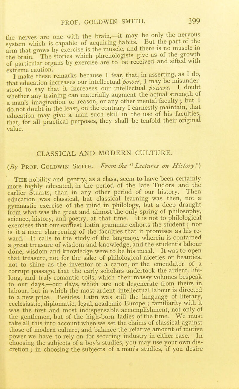 the nerves are one with the brain,—it may be only the nervous system which is capable of acquiring habits. But the part of the arm that grows by exercise is the muscle, and there is no muscle m the brain. The stories which phrenologists give us of the growth of particular organs by exercise are to be received and sifted with extreme caution. . I make these remarks because I fear, that, m asserting, as 1 do, that education increases our intellectual _^^?w^r, I may be misunder- stood to say that it increases our intellectual powers. I doubt whether any training can materially augment the actual strength of a man's imagination or reason, or any other mental faculty ; but I do not doubt in the least, on the contrary I earnestly maintain, that education may give a man such skill in the use of his faculties, that, for all practical purposes, they shall be tenfold their original value. CLASSICAL AND MODERN CULTURE. {By Prof. Goldwin Smith. From the Lectures on History) The nobility and gentry, as a class, seem to have been certainly more highly educated, in the period of the late Tudors and the earUer Stuarts, than in any other period of our history. Then education was classical, but classical learning was then, not a gymnastic exercise of the mind in philology, but a deep draught from what was the great and almost the only spring of philosophy, science, history, and poetry, at that time. It is not to philological exercises that our earnest Latin grammar exliorts the student; nor is it a mere sharpening of the faculties that it promises as his re- ward. It calls to the study of the language, wherein is contained a great treasure of wisdom and knowledge, and the student's labour done, wisdom and knowledge were to be his meed. It was to open that treasure, not for the sake of philological niceties or beauties, not to shine as the inventor of a canon, or the emendator of a corrupt passage, that the early scholars undertook the ardent, life- long, and truly romantic toils, which their massy volumes bespeak to our days,—our days, which are not degenerate from theirs in labour, but in which the most ardent intellectual labour is directed to a new prize. Besides, Latin was still the language of literary, ecclesiastic, diplomatic, legal, academic Europe ; familiarity with it was the first and most indispensable accomplishment, not only of the gentlemen, but of the high-born ladies of the time. We niust take all this into account when we set the claims of classical against those of modern culture, and balance the relative amount of motive power we have to rely on for securing industry in either case. In choosing the subjects of a boy's studies, you may use your own dis- cretion ; in choosing the subjects of a man's studies, if you desire