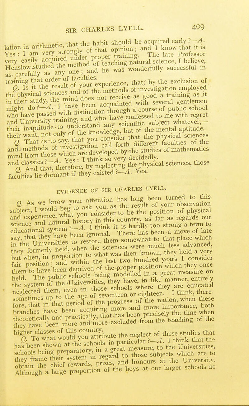 SIR CHARLES LYELL. W VI, ofiV tl-int the habit should be acquired early ?—A. lation in arithmetic, opinion ; and I know that it is Yes: I am very.strongly of hat o^^^^^^^ ^^^^ Professor very easily ^^^^^^^^ ^:r^SX:'^y^^^^^^^ was^vonderfully successful in training that order of ff'^^^^^^^-^^^^.-^-p that by the exclusion of Q. A it °f/7thePmSds o?£'vesIigation employed the physical sciences and ot the metn^^^ ^ in their study the mmd does not^^^^^^^^^ ^4 several gentlemeti might do?—^. I a course of public school who have passed with distinction tnr^^^^ ^.^^ ^ andUniversitytraimng and who have con e whatever- their inaptitude-to ^^^^f^^^^dV Tuf S^^^ their want, not only ^fj^^^ that the physical sciences Q. That :is'to say, that you i^^ff^^^i^'^^^ffererit faculties of the ^t ^teSo;e'by neglecting the physical scences, those faculties lie dormant if they existed 1—A. Yes. EVIDENCE OF SIR CHARLES LYELL. Q. As we know Y-r attention l^s^ su§ect,I wouldbeg to ask y^^^^^^^^ J.^^ hysical and expenence^^vlmt 7°^^^^ J ^.^^^,^3 ''^'^^n^af sv?temV-A^^ it is hardly too strong a term to educational system . TVi^rp has been a move of late say that theytove l^^-^-them s^ewh « ^^^^^ place wh.ch in the Umversmes » t^, „ere much less advanced, f'? tT taC^^vSn to w^^^^^^^^^ '^^y but when, m P^^^Ph^''. „ twn hundred years I consider fair position ; and Jithm the ^w° ^'^^^^^^^ they once ^ ThtlubS XoTsVe nt^SI in a great measL on 5:r;yslm%TSl^Universi.^ • neglected them, even m J^^^^^^^ think, there- sometimes up to t^^e age of seventeen or eigh^^ ^^^^^ fh:rhavf^^^^^^^^ higher classes of this country ^ lect of these studies that Q. To what w°ii^d you attribute the neg e ^^^^ harbeen shown at the ^^^^f/J P^f^easlire, fo the Universities, schools being Prepa^^^^^^^^^^^^^^ which are to they frame their system m regar ^ University. tt^^\ti.7o$r(Z'7As at our larger schools do