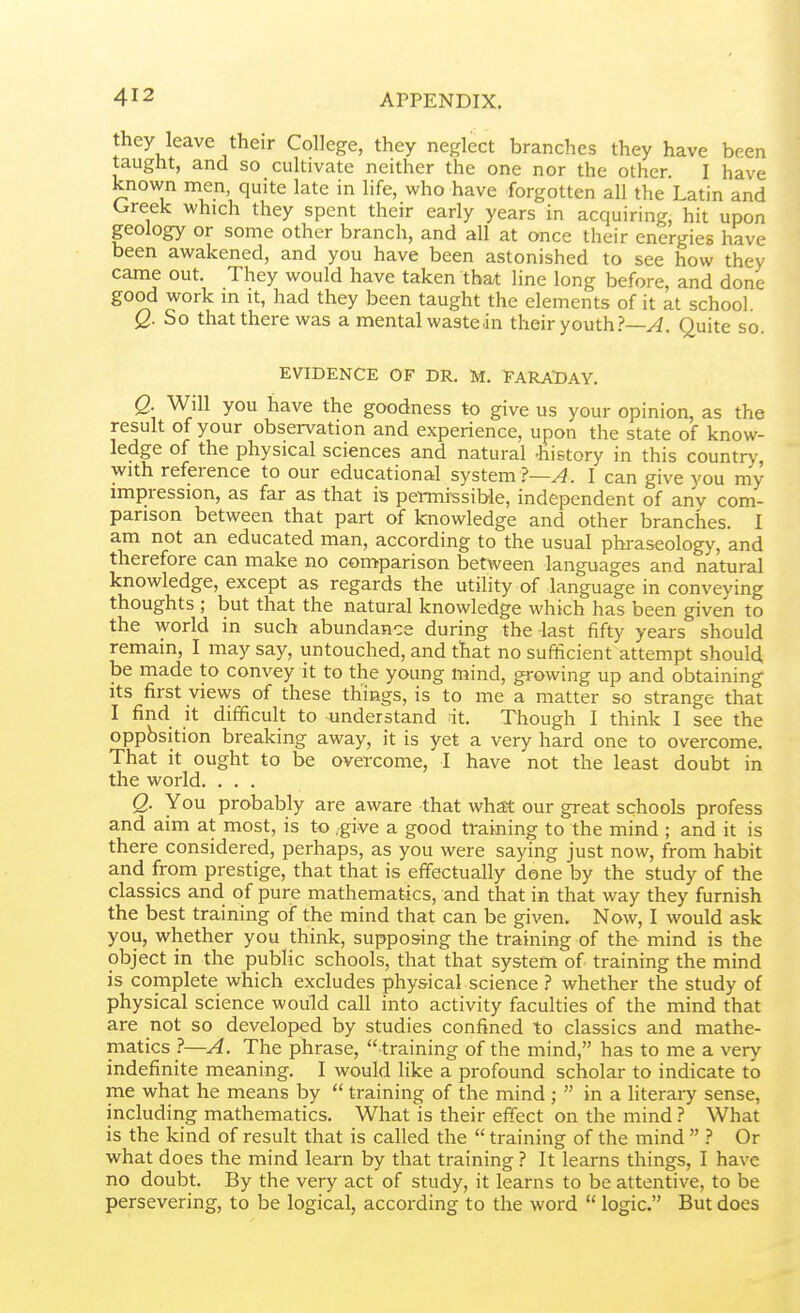 they leave their College, they neglect branches they have been taught, and so cultivate neither the one nor the other I have known men, quite late in life, who have forgotten all the Latin and Greek which they spent their early years in acquiring, hit upon geology or some other branch, and all at once their energies have been awakened, and you have been astonished to see how they came out. They would have taken that line long before, and done good work in it, had they been taught the elements of it at school. Q. So that there was a mental wastedn their youth.?—yi. Quite so EVIDENCE OF DR. M. EARADAY. Q. Will you have the goodness to give us your opinion, as the result of your observation and experience, upon the state of know- ledge of the physical sciences and natural Jiistory in this country-, with reference to our educational system?—^. I can give you my impression, as far as that is pewnrssible, independent of any com- parison between that part of knowledge and other branches. I am not an educated man, according to the usual phraseology, and therefore can make no comparison between languages and natural knowledge, except as regards the utility of language in conveying thoughts ; but that the natural knowledge which has been given to the world in such abundance during the last fifty years should remain, I may say, untouched, and that no sufficient attempt should be made to convey it to the young mind, growing up and obtaining Its first views of these things, is to me a matter so strange that I find it difficult to understand it. Though I think I see the oppbsition breaking away, it is yet a very hard one to overcome. That it ought to be overcome, I have not the least doubt in the world. . . . Q. You probably are aware that what our great schools profess and aim at most, is to .give a good training to the mind ; and it is there considered, perhaps, as you were saying just now, from habit and from prestige, that that is effectually done by the study of the classics and of pure mathematics, and that in that way they furnish the best training of the mind that can be given. Now, I would ask you, whether you think, supposing the training of the mind is the object in the public schools, that that system of training the mind is complete which excludes physical science ? whether the study of physical science would call into activity faculties of the mind that are not so developed by studies confined to classics and mathe- matics ?—A. The phrase, training of the mind, has to me a very indefinite meaning. I would like a profound scholar to indicate to me what he means by  training of the mind ;  in a literaiy sense, including mathematics. What is their effect on the mind ? What is the kind of result that is called the  training of the mind  ? Or what does the mind learn by that training ? It learns things, I have no doubt. By the very act of study, it learns to be attentive, to be persevering, to be logical, according to the word  logic. But does
