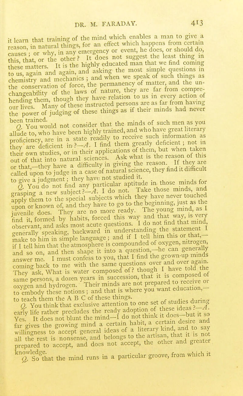 it U^nrn that training of the mind which enables a man to give a nnt,^^l thtncrs for an effect which happens from certam cS^ or^X nt^^^^^ - f'tf' t^fc tlU or the other ? It does not suggest the least thmg m S se maue s It is th^ higWy educated man that we find coming to us ?ga n and again, ancf asking the most simple questions in chemiSy and mechanics ; and when we speak of such things as the conservation of force, the permanency of matter and the un- chaneeaSy of the laws of nature, they are far from compre- Sfn-them, though they have relation to us in every action of our i Jl's Many of these instructed persons are as far from having the power of judging of these things a. if their minds had never ^^O You would not consider that the minds of such men as you allude to who have been highly trained, and who have great literary Sciencrare in a state readily to receive such information as Fhev are deficient in^?-A. I find them greatly deficient ; no in heir own stud es, or in their applications of them but when taken out of that into katural sciences. Ask what thej^^.^^ or that-they have a difficulty in giving the reason If they are Called upon to judge in a case of natural science, they find it difficult to trive a judgment; they have not studied it. ■ a. fr.. Q You do not find any particular aptitude m^those minds for erasDin- a new subject I do not. Take those minds, and Inply feem to the special subjects which they have never touched upon o known of, and they have to go to. the beginriing, Fst as the iuvenile does. They are no more ready. The young mind, as 1 St fo^ed by Lbits, forced this way -d that way is very observknt, and asks most acute questions. I do not ^nd that mind generally'speaking, backward in ^^^^f ^^^^J^^^.^^^.^S o?ThTt- make to him in simple language ; and if I J^i^^^^^J^J^^'^^^i if I tell him that the atmosphere is compounded of oxygen, nitrogen and so oT and then shape it into a question,-he can geneiaUy Sswe? me I must confess to you, that I find the grovvn-up minds coming back to me with the same questions over and over aga- Thev ask. What is water composed of? though I have tola tne sar^eoersons a dozen years in succession, that it is composed of oxygen and hydrogen. ^Their minds are not prepared to receive or to er^body these notions ; and that is where you want education,- to teach them the A B C of these thmgs. a You think that exclusive attention to one set of studies durin^ early hfe rather precludes the ready adoption of these ideas ?-^^ Yes It does not blunt the mind-I do not think it does-but it so far dves the lowing mind a certain habit, a certam desire and willi^I^esfJoTccepf general ideas of a literacy kind and to say all thf rest is nonsense, and belongs to ^^e artisan that it is not prepared to accept, and does not accept, the other and greater So^hat the mind runs in a particular groove, from which it