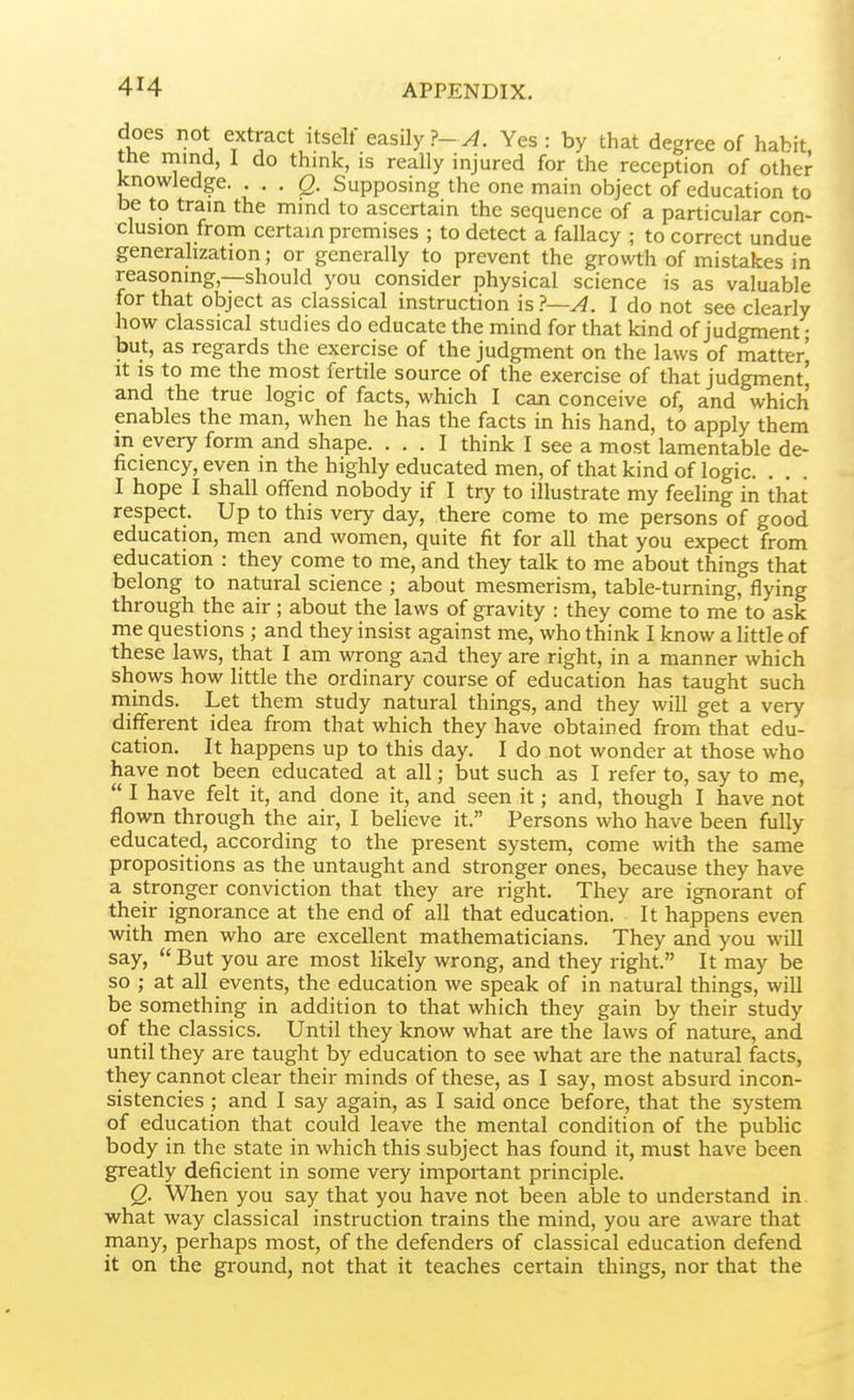 does not extract itself easily?-^. Yes : by that degree of habit the mind, I do think, is really injured for the reception of other knowledge. . . . g. Supposing the one main object of education to be to tram the mind to ascertain the sequence of a particular con- clusion from certain premises ; to detect a fallacy ; to correct undue generalization; or generally to prevent the growth of mistakes in reasoning,—should you consider physical science is as valuable for that object as classical instruction is?—A. I do not see clearly how classical studies do educate the mind for that kind of judgment • but, as regards the exercise of the judgment on the laws of matter' It IS to me the most fertile source of the exercise of that judgment' and the true logic of facts, which I can conceive of, and which enables the man, when he has the facts in his hand, to apply them m every form and shape. ... I think I see a most lamentable de- ficiency, even in the highly educated men, of that kind of logic. . . . I hope I shall offend nobody if I try to illustrate my feeling in that respect. Up to this very day, there come to me persons of good education, men and women, quite fit for all that you expect from education : they come to me, and they talk to me about things that belong to natural science ; about mesmerism, table-turning, flying through the air; about the laws of gravity : they come to me to ask me questions ; and they insist against me, who think I know a little of these laws, that I am wrong and they are right, in a manner which shows how little the ordinary course of education has taught such rninds. Let them study natural things, and they will get a very different idea from that which they have obtained from that edu- cation. It happens up to this day. I do not wonder at those who have not been educated at all; but such as I refer to, say to me,  I have felt it, and done it, and seen it; and, though I have not flown through the air, I believe it. Persons who have been fully educated, according to the present system, come with the same propositions as the untaught and stronger ones, because they have a stronger conviction that they are right. They are ignorant of their ignorance at the end of all that education. It happens even with men who are excellent mathematicians. They and you will say,  But you are most likely wrong, and they right. It may be so ; at all events, the education we speak of in natural things, will be something in addition to that which they gain by their study of the classics. Until they know what are the laws of nature, and until they are taught by education to see what are the natural facts, they cannot clear their minds of these, as I say, most absurd incon- sistencies ; and I say again, as I said once before, that the system of education that could leave the mental condition of the public body in the state in which this subject has found it, must have been greatly deficient in some very important principle. Q. When you say that you have not been able to understand in. what way classical instruction trains the mind, you are aware that many, perhaps most, of the defenders of classical education defend it on the ground, not that it teaches certain things, nor that the