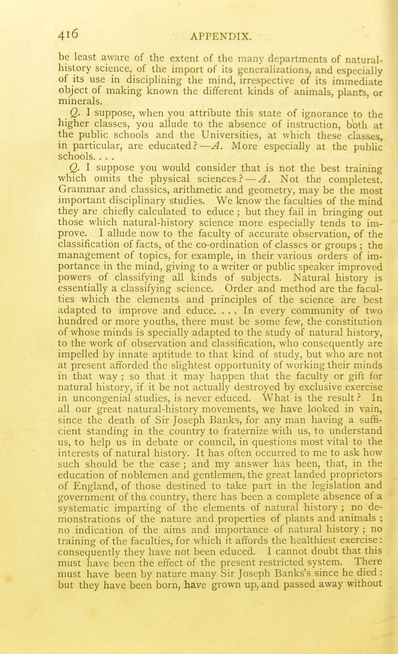 be least aware of the extent of the many departments of natural- history science, of the import of its generalizations, and especially of its use in disciplining the mind, irrespective of its immediate object of making known the different kinds of animals, plants, or minerals. Q. I suppose, when you attribute this state of ignorancie to the higher classes, you allude to the absence of instruction, both at the public schools and the Universities, at which these classes, in particular, are educated?—A. More especially at the pubHc schools. . . . Q. I suppose you would consider that is not the best training which omits the physical sciences? — A. Not the completest. Grammar and classics, arithmetic and geometry, may be the most important disciplinary studies. We know the faculties of the mind they are chiefly calculated to educe ; but they fail in bringing out those which natural-history science more especially tends to im- prove. I allude now to the faculty of accurate observation, of the classification of facts, of the co-ordination of classes or groups ; the management of topics, for example, in their various orders of im- portance in the mind, giving to a writer or public speaker improved powers of classifying all kinds of subjects. Natural history is essentially a classifying science. Order and method are the facul- ties which the elements and principles of the science are best adapted to improve and educe. ... In every community of two hundred or more youths, there must be some few, the constitution of whose minds is specially adapted to the study of natural history, to the work of observation and classification, who consequently are impelled by innate aptitude to that kind of study, but who are not at present afforded the slightest opportunity of working their minds in that way ; so that it may happen tJiat the faculty or gift for natural history, if it be not actually destroyed by exclusive exercise in uncongenial studies, is never educed. What is the result ? In all our great natural-history movements, we have looked in vain, since the death of Sir Joseph Banks, for any man having a suffi- cient standing in the country to fraternize with us, to understand us, to help us in debate or council, in questions most vital to the interests of natural history. It has often occurred to me to ask how such should be the case ; and my answer has been, that, in the education of noblemen and gentlemen, the great landed proprietors of England, of those destined to take part in the legislation and government of the country, there has been a complete absence of a systematic imparting of the elements of natural history ; no de- monstrations of the nature and properties of plants and animals ; no indication of the aims and importance of natural history ; no training of the faculties, for which it affords the healthiest exercise: consequently they have not been educed. I cannot doubt that this must have been the effect of the present restricted system. There must have been by nature many Sir Joseph Banks's since he died : but they have been born, have grown up, and passed away without