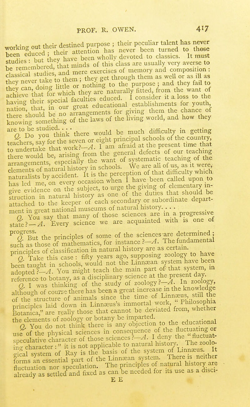 PROF. R. OWEN. 4^7 1 • «„f tliPiV dpstined purpose ; their peculiar talent has never working out their destmea p , never been turned to those ^''^but hey have been wholly devoted to classics. It must f ' ^ .mbered thi mm of this'class are usually very averse to be rememberea, mat u ■ memory and composition : classical ^tud^e^. ^J^^^ YeTget ^^J^ ^^11 ^3 ill they never take ^^.f'J'' '^^^^^^ to the purpose ; and they fail to they '^-^dm!;^ fa^they aie^ the want of achieve that for cn tney ^ consider it a loss to the nS ttt 1Sot dut^^^^ establishments for youth nation, that, m ^ ^ts for g ving them the chance of SfowiS^:^^^^^^^^^^^ S^tlSwTof the fivini world, and how they %'°Do yofttink there would be much difficulty in getting teachers saj for the seven or eight principal schools of the country teacneis, say lui , j ^ afraid at the present time that to undertake that vvork. i ^^^^^^^ ^^^^^.^^ there ^^J^,]^^'fSlv wanf of systematic teaching of the arrangements, ^spec ally tne ^ . ^ elements of ^^^ural history n ,l,^t ^i^'.^lt ^hich Ta^kd me'Vn eVty occVsLn^^^^^^^^^ f have been called upon.to TacH to tri:lp^o7eSi;;^condary depart- ment in ^reat national museums of natural history. . . . 0 You say that many of those sciences are in a progressive state Every science we are acquainted with is one of ^'^f But the principles of some of the sciences-are determined ; suc^h as those o^f mathematics, for instance ?-A. The fundamental pr'ncfples of classification in natural history are as certam. ^ S Take this case: fifty years ago, supposing zoology to have been tSt in schools, would not the Linn^ean system have been adopted trj^ You might teach the main part of that system, m refSce to botany, as'a disciphnary --nee at the present day O I was thinking of the study of zoology?—^, m zoology, although of course there has been a great increase m the knowledge of the^structure of animals since the time of Linnaeus st^^^^^ principles laid down in Linnseus's immortal woik, Philosopnia gotanFca, are really those that cannot be deviated from, whether the elements of zoology- or botany be miparted. p^„P3tional 0 You do not think there is any objection to the educational use of t^e physical sciences in consequence of the f uct^a^^^^^^^^ speculative character of those sciences?-^. I deny the fluctuat- ing character : it is not applicable to natural history. The zoolo- ekal system of Ray is the basis of the system of Linn^us. It foJms Jn eSen ial part of the Linn^an system. There is neither Suatron nor speculation. The principles of natural history are aheady as settled^and fixed as can be needed for its use as a disci- E E