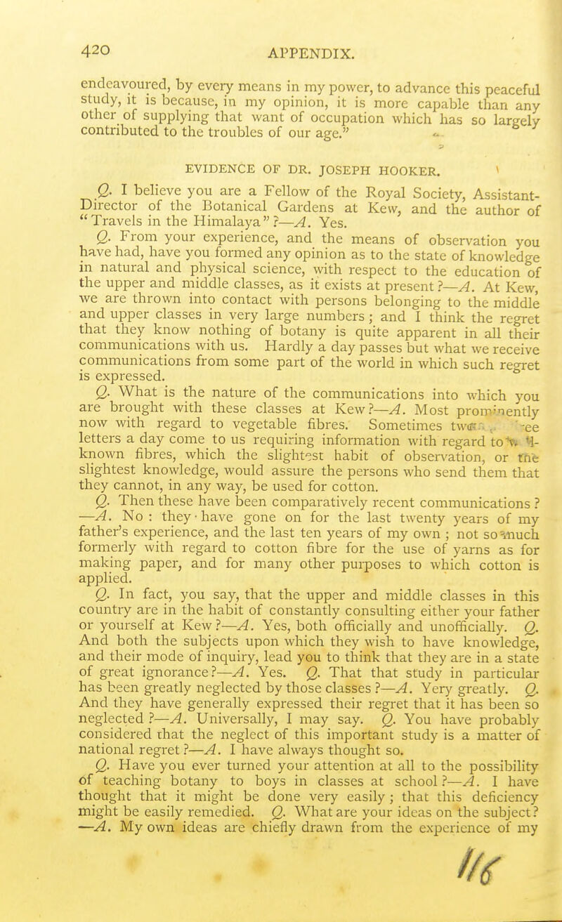 endeavoured, by every means in my power, to advance this peaceful study, it IS because, in my opinion, it is more capable than any other of supplying that want of occupation which has so largely contributed to the troubles of our age. EVIDENCE OF DR. JOSEPH HOOKER. ^ Q. I believe you are a Fellow of the Royal Society, Assistant- Dn-ector of the Botanical Gardens at Kew, and the author of Travels in the Himalaya?—A. Yes. Q. From your experience, and the means of observation you have had, have you formed any opinion as to the state of knowledge in natural and physical science, with respect to the education of the upper and middle classes, as it exists at present }—A. At Kew, we are thrown into contact with persons belonging to the middle and upper classes in very large numbers; and I think the regret that they know nothing of botany is quite apparent in all their communications with us. Hardly a day passes but what we receive communications from some part of the world in which such reoret is expressed. ° Q. What is the nature of the communications into which you are brought with these classes at Ktwl—A. Most prominently now with regard to vegetable fibres. Sometimes tw(K.->'-ee letters a day come to us requiring information with regard to^ M- known fibres, which the slightest habit of observation, or me slightest knowledge, would assure the persons who send them that they cannot, in any way, be used for cotton. Q. Then these have been comparatively recent communications ? —A. No : they-have gone on for the last twenty years of my father's experience, and the last ten years of my own ; not so =inuch formerly with regard to cotton fibre for the use of yarns as for making paper, and for many other pui-poses to which cotton is applied. Q. In fact, you say, that the upper and middle classes in this country are in the habit of constantly consulting either your father or yourself at Kew?—A. Yes, both officially and unofficially. Q. And both the subjects upon which they wish to have knowledge, and their mode of inquiry, lead you to think that they are in a state of great ignorance?—A. Yes. Q. That that study in particular has been greatly neglected by those classes ?—A. Yery greatly. Q. And they have generally expressed their regret that it has been so neglected —A. Universally, I may say. Q. You have probably considered that the neglect of this important study is a matter of national regret?—A. I have always thought so. Q. Have you ever turned your attention at all to the possibility of teaching botany to boys in classes at school.''—A. 1 have thought that it might be done very easily ; that this deficiency might be easily remedied. Q. What are your ideas on the subject? —A. My own ideas are chiefly drawn from the experience of my