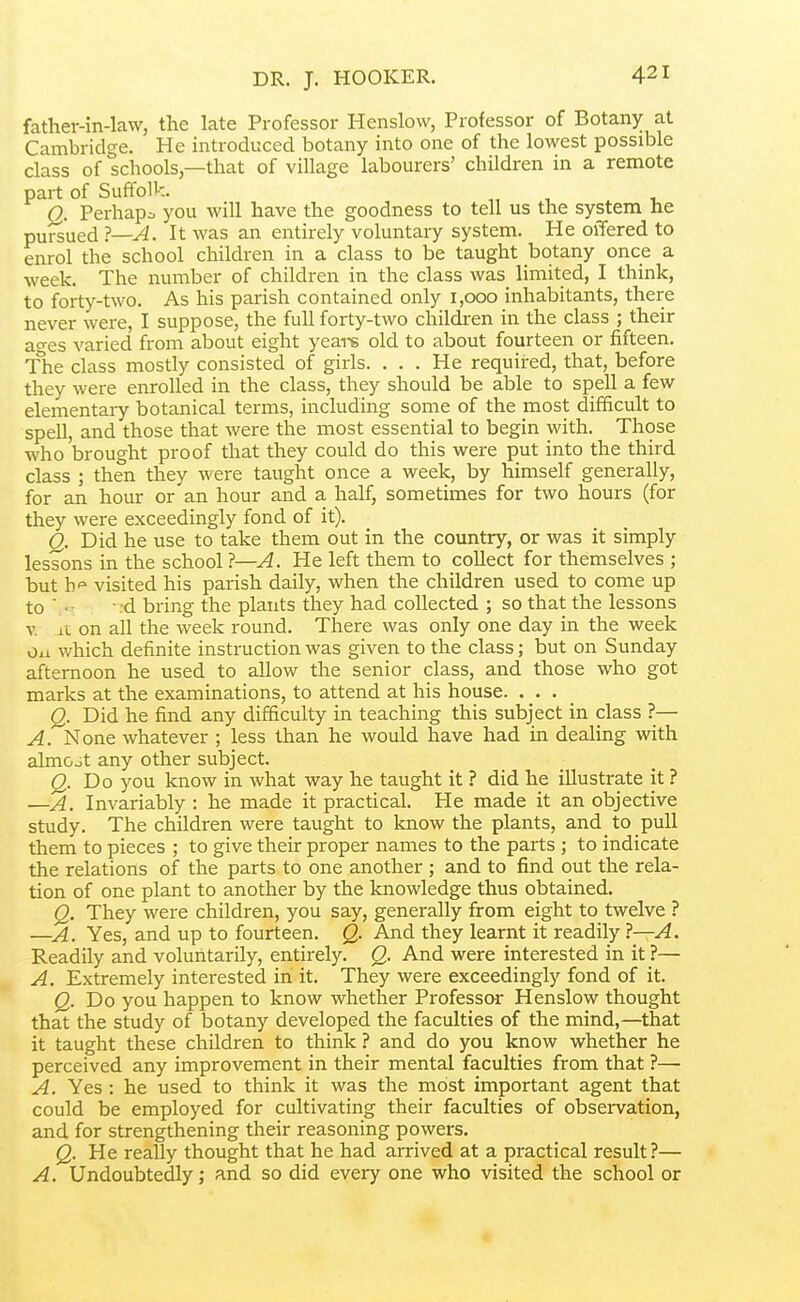 DR. J. HOOKER. father-in-law, the late Professor Henslow, Professor of Botany at Cambridge. He introduced botany into one of the lowest possible class of schools,—that of village labourers' children in a remote part of Suffolk. Q. Perhapc you will have the goodness to tell us the system he pursued ?—A. It was an entirely voluntary system. He olTered to enrol the school children in a class to be taught botany once a week. The number of children in the class was limited, I think, to forty-two. As his parish contained only 1,000 inhabitants, there never were, I suppose, the full forty-two childxen in the class ; their ao-es varied from about eight yeai-s old to about fourteen or fifteen. The class mostly consisted of girls. ... He required, that, before they were enrolled in the class, they should be able to spell a few elementary botanical terms, including some of the most difficult to spell, and those that were the most essential to begin with. Those who brought proof that they could do this were put into the third class ; then they were taught once a week, by himself generally, for an hour or an hour and a half, sometimes for two hours (for they were exceedingly fond of it). Q. Did he use to take them out in the country, or was it simply lessons in the school ?—A. He left them to collect for themselves ; but It- visited his parish daily, when the children used to come up to  • rd bring the plants they had collected ; so that the lessons V it on all the week round. There was only one day in the week ou which definite instruction was given to the class; but on Sunday afternoon he used to allow the senior class, and those who got marks at the examinations, to attend at his house. . . . Q. Did he find any difficulty in teaching this subject in class ?— y^.'^None whatever ; less than he would have had in dealing with almost any other subject. Q. Do you know in what way he taught it ? did he illustrate it ? —A. Invariably : he made it practical. He made it an objective study. The children were taught to know the plants, and to pull them to pieces ; to give their proper names to the parts ; to indicate the relations of the parts to one another ; and to find out the rela- tion of one plant to another by the knowledge thus obtained. Q. They were children, you say, generally from eight to twelve ? —A. Yes, and up to fourteen. Q. And they learnt it readily ?—A. Readily and voluntarily, entirely. Q. And were interested in it ?— A. Extremely interested in it. They were exceedingly fond of it. Q. Do you happen to know whether Professor Henslow thought that the study of botany developed the faculties of the mind,—that it taught these children to think ? and do you know whether he perceived any improvement in their mental faculties from that ?— A. Yes : he used to think it was the most important agent that could be employed for cultivating their faculties of observation, and for strengthening their reasoning powers. Q. He really thought that he had arrived at a practical result?— A. Undoubtedly; and so did every one who visited the school or