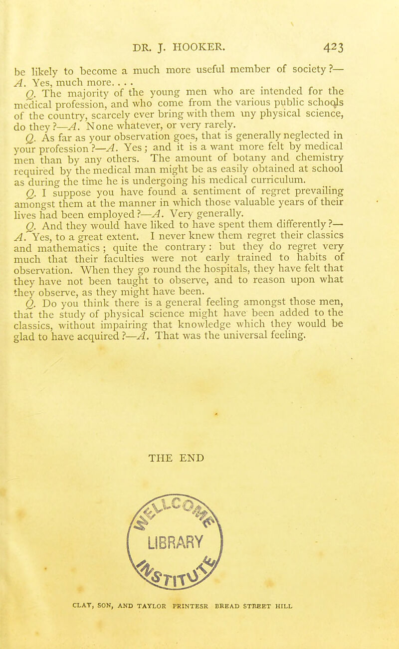 \ DR. J. HOOKER. 423 be likely to become a much more useful member of society ?— A. Yes, much more. . • . O. The majority of the young men who are intended for the me'dical profession, and who come from the various pubhc schoqls of the country, scarcely ever bring with them my physical science, do they 1—A. None whatever, or veiy rarely. Q. As far as your obsei-vation goes, that is generally neglected in your profession ?—A. Yes; and it is a want more felt by medical men than by any others. The amount of botany and chemistry required by the medical man might be as easily obtained at school as during the time he is undergoing his medical curriculum. Q. I suppose you have found a sentiment of regret prevaiHng amongst them at the manner in which those valuable years of their Hves had been employed 1—A. Ver>- generally. Q. And they would have liked to have spent them differently ?— ^.'Yes, to a great extent. I never knew them regret their classics and mathematics ; quite the contrary : but they do regret very much that their faculties were not early trained to habits of observation. When they go round the hospitals, they have felt that they have not been taught to observe, and to reason upon what they observe, as they might have been. Q. Do you think there is a general feeling amongst those men, that the study of physical science might have been added to the classics, without impairing that knowledge which they would be glad to have acquired 1—A. That was the universal feeling. THE END CLAY, SON, AND TAYLOR FRINTESR BREAD STREET HILL