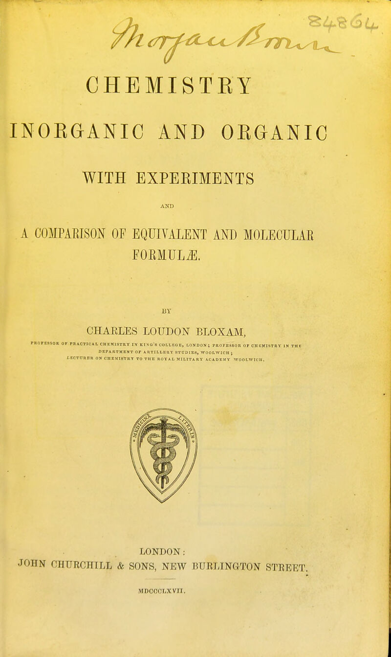 CHEMISTRY INOEGANIC AND ORGANIC WITH EXPERIMENTS A COMPARISON OF EQUIVALENT AND MOLEOULAE EORMUL^. BY CHARLES LOUDON BLOXAM, PROrESSOE OF PRiCTIClt, CHEMISTRY IN KINo's OODLEOE, LONDON; PH0FE3S0R OF CHEMISTRY IN THE DEPARTMENT OF ARTILLERY STDDIE3, WOOLWICH ; LECTDRER ON CHEMISTRY TO THE ROYAL MILITARY ACADEMY WOOLWICH. LONDON: JOHN CHURCHILL & SONS, NEW BURLINGTON STREET. MDOOCLXVII.