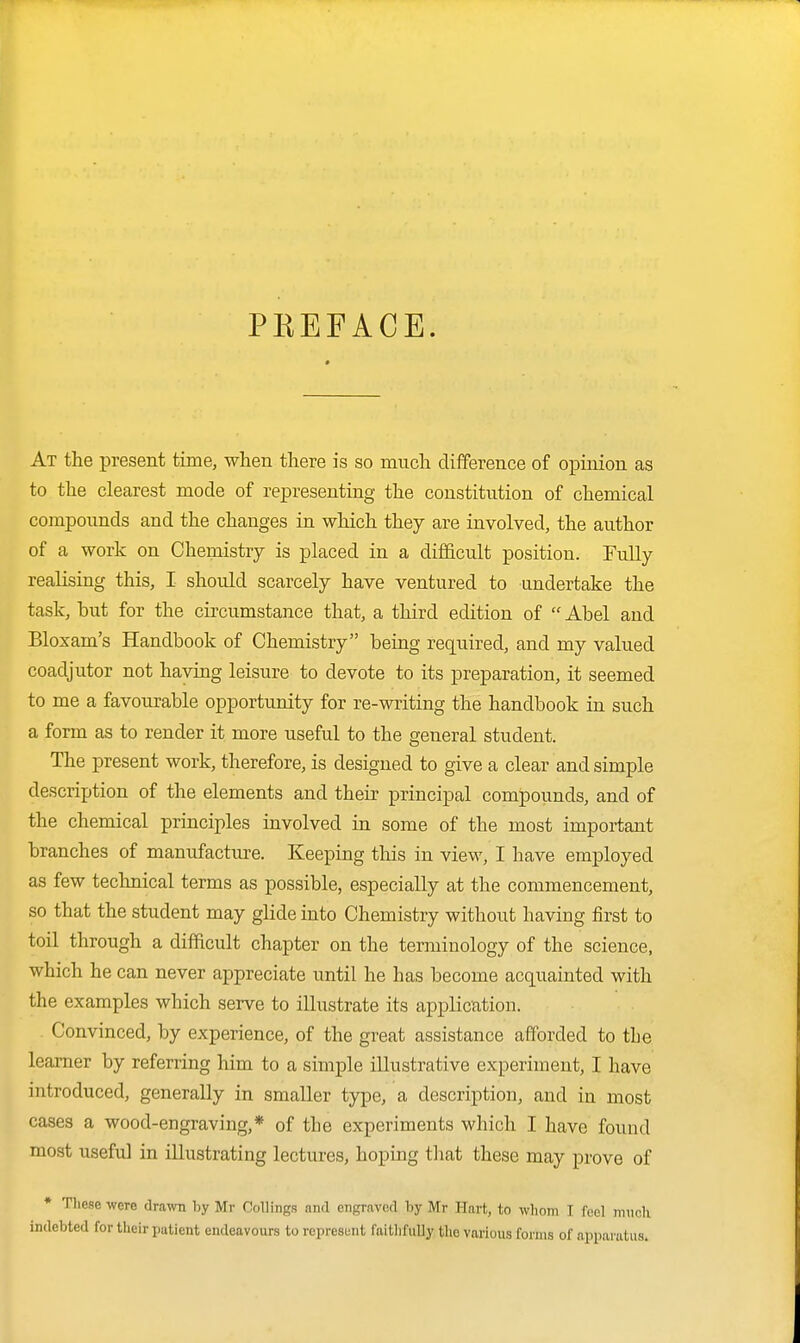 PBEFACE. At the present time, when there is so much difference of opinion as to the clearest mode of representing the constitution of chemical compounds and the changes in which they are involved, the author of a work on Chemistry is placed in a difficult position. Fully realising this, I should scarcely have ventured to undertake the task, but for the circumstance that, a third edition of  Abel and Bloxam's Handbook of Chemistry being required, and my valued coadjutor not having leisure to devote to its preparation, it seemed to me a favourable opportunity for re-writing the handbook in such a form as to render it more useful to the general student. The present work, therefore, is designed to give a clear and simple description of the elements and their principal compounds, and of the chemical principles involved in some of the most important branches of manufacture. Keeping this in view, I have employed as few technical terms as possible, especially at the commencement, so that the student may glide into Chemistry without having first to toil through a difficult chapter on the terminology of the science, which he can never appreciate until he has become acquainted with the examples which serve to illustrate its application. Convinced, by experience, of the great assistance afforded to the learner by referring him to a simple illustrative experiment, I have introduced, generally in smaller type, a description, and in most cases a wood-engraving,* of the experiments which I have found most useful in illustrating lectures, hoping that these may prove of * These were drawn by Mr Collings and engraved by Mr Hart, to whom T fool iniioh indebted for their patient endeavours to represent faithfully the various forms of apparatus.