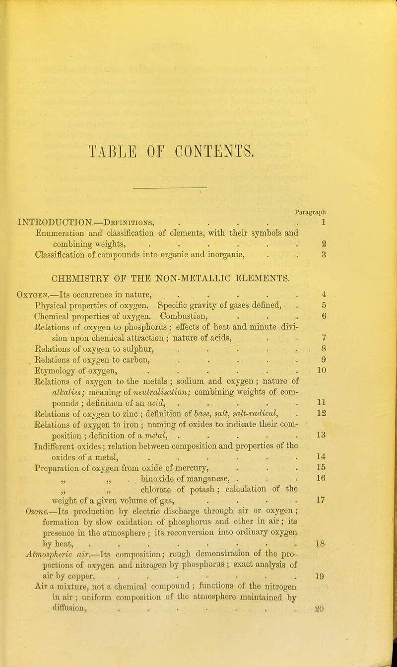 TABLE OF CONTENTS. Paragraph INTEODUCTION.—Definitions, ..... 1 Enumeration and classification of elements, with their symbols and combining weights, ...... 2 Classification of compounds into organic and inorganic, . . 3 CHEMISTKY OF THE NON-METALLIC ELEMENTS. OxTOEN.—Its occurrence in nature, ..... 4 Physical properties of oxygen. Specific gravity of gases defined, . 5 Chemical properties of oxygen. Combustion, ... 6 Eelations of oxygen to phosphorus ; effects of heat and minute divi- sion upon chemical attraction; nature of acids, . . 7 Eelations of oxygen to sulphur, . . . . . 8 Eelations of oxygen to carbon, ..... 9 Etymology of oxygen, . . . . . .10 Eelations of oxygen to the metals ; sodium and oxygen; nature of alkalies; meaning of neutralisation; combining weights of com- pounds ; definition of an aciti, . . . . .11 Eelations of oxygen to zinc ; definition of hase, salt, salt-radical, . 12 Eelations of oxygen to iron ; naming of oxides to indicate their com- position ; definition of a metal, . . . . .13 Indifferent oxides; relation between composition and properties of the oxides of a metal, ...... 14 Preparation of oxygen &om oxide of mercury, . . .15 „ „ . binoxide of manganese, . . .16 „ „ chlorate of potash ; calculation of the weight of a given volume of gas, . . • .17 Ozone.—Its production by electric discharge through air or oxygen; formation by slow oxidation of phosphorus and ether in air; its presence in the atmosphere ; its reconversion into ordinary oxygen by heat, 18 Atmospheric air.—Its composition; rough demonstration of the pro- portions of oxygen and nitrogen by phosphorus ; exact analysis of air by copper, 19 Air a mixture, not a chemical compound ; functions of the nitrogen in air ; uniform composition of the atmosphere maintained by diffusion, 20