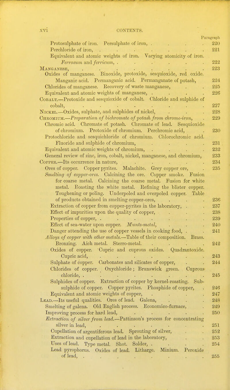 XVi CONTENTS. Pai'agrapli Protosulphate of iron. Persulphate of iron, .... 220 Perchloride of iron, ....... 221 Equivalent and atomic weights of iron. Varying atomicity of iron. Ferrosum a,ndferricum, ...... 222 Manganese, ........ 223 Oxides of manganese. Binoxide, protoxide, sesquioxide, red oxide. Manganic acid. Permanganic acid. Permanganate of jpotash, 224 Chlorides of manganese. Eecovery of waste manganese, . . 225 Equivalent and atomic weights of manganese, .... 226 Cobalt.—Protoxide and sesquioxide of cobalt. Chloride and sulphide of cobalt, ........ 227 Nickel.—Oxides, sulphate, and sulphides of nickel, . . . 228 Chromium.—Prepa/ration of bichromate of potash from chrome-iron, . 229 Chromic acid. Chromate of potash. Chromate of lead. Sesquioxide of chromium. Protoxide of chromium. Perchromic acid, . 230 Protochloride and sesquichloride of chromium. Chlorochromic acid. Fluoride and sulphide of chromium, .... 231 Equivalent and atomic weights of chromium, .... 232 General review of zinc, iron, cobalt, nickel, manganese, and chromium, 233 Copper.—Its occurrence in nature, ..... 234 Ores of copper. Copper pyrites. Malachite. Grey copper ore, . 23.5 Smelting of copper-ores. Calcining the ore. Copper smoke. Fusion for coarse metal. Calcining the coarse metal. Fusion for white metal. E casting the white metal. Refining the blister copper. Toughening or poling. Underpoled and overpoled copper. Table of products obtained in smelting copper-ores, . . . 236 Extraction of copper from copper-pyrites in the laboratory, . . 237 Effect of impurities upon the quality of copper, . . . 238 Properties of copper, ....... 239 Effect of sea-water upon copper. Muntz-metal, . . . 240 Danger attendiug the use of copper vessels in cooking food, . . 241 A Hoys of copper with other metals.—Table of their composition. Brass. Bronzing. Aich metal. Sterro-metal. .... 242 Oxides of copper. Cupric and cuprous oxides. Quadrantoxide. Cupric acid, ....... 243 Sulphate of copper. Carbonates and silicates of copper, . . 244 Chlorides of copper. Oxychloride; Brunswick green. Cuprous chloride, ........ 245 Sulphides of copper. Extraction of copper by kernel-roasting. Sub- sulphide of copper. Copper pyrites. Phosphide of copper, . 246 Equivalent and atomic weights of copper, .... 247 Lead.—Its useful qualities. Ores of lead. Galena, . . . 248 Smelting of galena. Old English process. Economico-fumace, . 249 Improving process for hard lead, ..... 250 Extraction of silver from lead.—Pattinson's process for concentrating silver in lead, ....... 251 CupeUation of argentiferous lead. Sprouting of silver, . . 252 Extraction and cupellation of lead in the laboratory, . . 253 Uses of lead. Type metal. Shot. Solder, .... 254 Lead pyrophorus. Oxides of lead. Litharge. Minium. Peroxide of lead, ........ 255