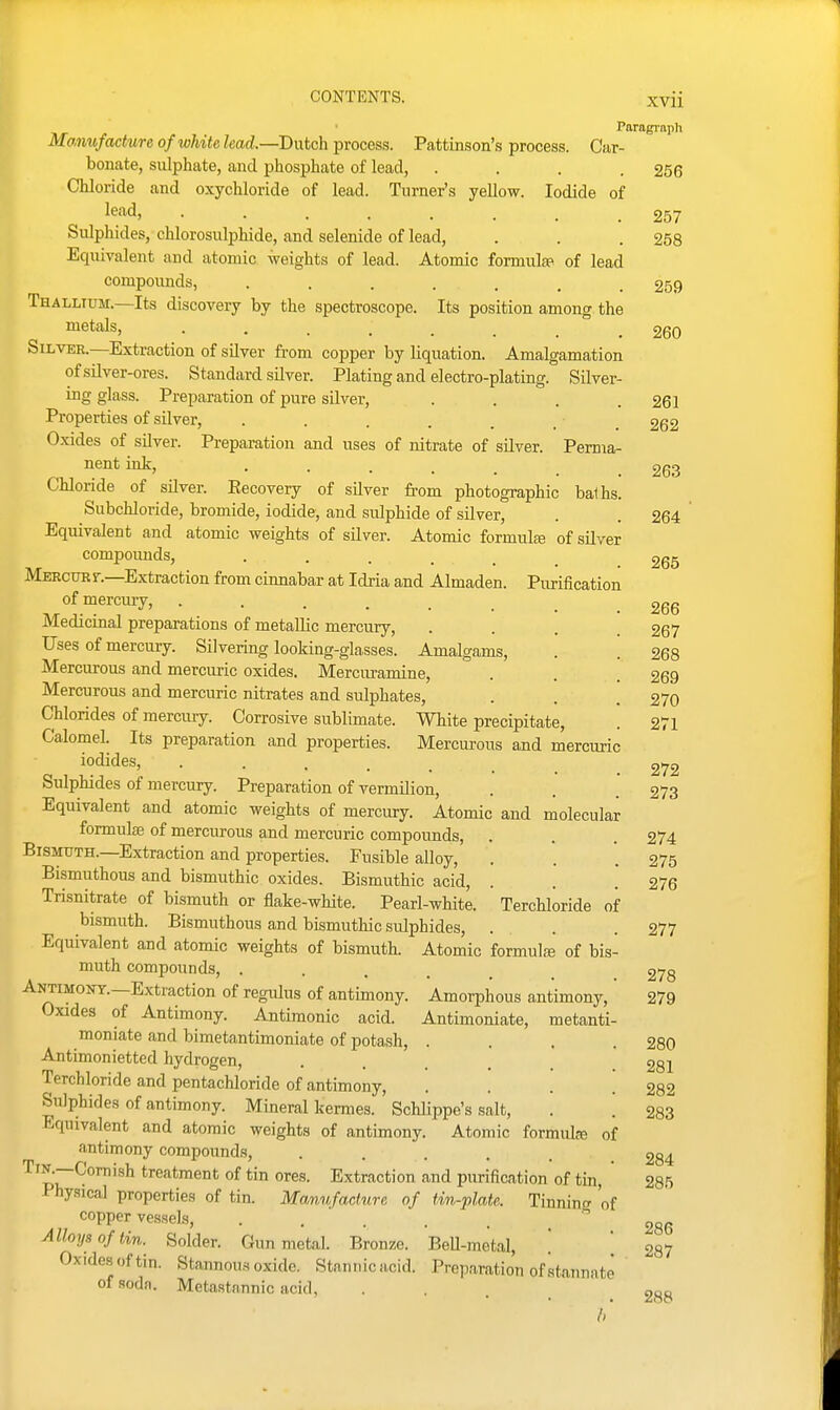 Paragi'aph Manufacture of white lead.—Dutch process. Pattinson's process. Car- bonate, sulphate, and phosphate of lead, . . . .256 Chloride and oxychloride of lead. Turner's yellow. Iodide of le^icl) 257 Sulphides, chlorosulphide, and selenide of lead, . . .258 Equivalent and atomic weights of lead. Atomic formula^ of lead compounds, ....... 259 Thallium.—Its discovery by the spectroscope. Its position among the metals, ...... 260 Silver.—Extraction of silver from copper by liquation. Amalgamation of silver-ores. Standard silver. Plating and electro-plating. Silver- ing glass. Preparation of pure silver, . . . .261 Properties of silver, . . . . . . ■ _ 262 Oxides of silver. Preparation and uses of nitrate of silver. Perma- nent ink, • • . . . 263 Chloride of silver. Eecovery of silver from photographic balhs. Subchloride, bromide, iodide, and sulphide of silver, . .264 Equivalent and atomic weights of silver. Atomic formulaj of silver compoimds, ..... 265 Mercuef.—Extraction from cinnabar at Idria and Almaden. Purification of mercury, ........ 266 Medicinal preparations of metallic mercury, .... 267 Uses of mercury. Silvering looking-glasses. Amalgams, . . 268 Mercurous and mercuric oxides. Mercuramine, . . .269 Mercurous and mercuric nitrates and sulphates, . . .270 Chlorides of mercury. Corrosive sublimate. White precipitate, . 271 Calomel. Its preparation and properties. Mercurous and mercuric iodides, 272 Sulphides of mercury. Preparation of vermilion, . . .273 Equivalent and atomic weights of mercury. Atomic and molecular formula of mercurous and mercuric compounds, . . . 274 Bismuth.—Extraction and properties. Fusible alloy, . . '. 275 Bismuthous and bismuthic oxides. Bismuthic acid, . . .276 Trisnitrate of bismuth or flake-white. Pearl-white. Terchloride of bismuth. Bismuthous and bismuthic sulphides, . . .277 Equivalent and atomic weights of bismuth. Atomic formulfe of bis- muth compounds, ..... 278 Antimont.—Extraction of regulus of antimony. Amorphous antimony, 279 Oxides of Antimony. Antimonic acid. Antimoniate, metanti- moniate and bimetantimoniate of potash, .... 280 Antimonietted hydrogen, . . . . . .281 Terchloride and pentachloride of antimony, . . . .282 Sulphides of antimony. Mineral kerraes. Schlippe's salt, . . 283 Equivalent and atomic weights of antimony. Atomic formula of antimony compounds, ..... 284 ''piT^™'^^ °^ Extraction and purification of tin, 285 Physical properties of tin. Manufacture of tin-plate. Tinning 'of copper vessels, . . ' . . . _ Alloys of tin. Solder. Gun metal. Bronze. BeU-metal, [ [ 287 Oxidesoftin. Stannous oxide. Stannicacid. Preparation of stannate of soda. Metastannic acid, . , . _ 288