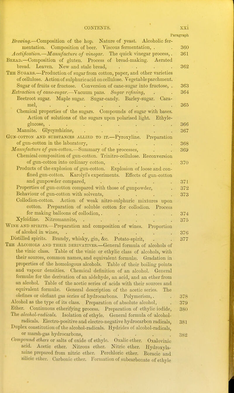 Paragraph I Brewing.—Composition of the hop. Nature of yeast. AlcohoUc fer- mentation. Composition of beer. Viscous fermentation, . . 360 Acetification.—Mmmfadure of vinegar. The quick vinegar process,. 361 Bread.—Composition of gluten. Process of bread-making. Aerated bread. Leaven. New and stale bread, . . . .362 The Sugars.—Production of sugar from cotton, paper, and other varieties of cellulose. Action of sulphuric acid on cellulose. Vegetable parchment. Sugar of fruits or fructose. Conversion of cane-sugar into fructose, . 363 Extraction of cane-sugar.—Vacuum pans. Sugar refining, . . 364 Beetroot sugar. Maple sugar. Sugar-candy. Barley-sugar. Cara- mel, ........ 365 Chemical properties of the sugars. Compounds of sugar with bases. Action of solutions of the sugars upon polarised light. Ethyle- glucose, ........ 366 Mannite. Glycyrrhizuie, ...... 367 Gun-cotton and substances allied to it.—Pyroxyline. Preparation of gun-cotton in the laboratory, ..... 368 Manufacture of gun-cotton.—Summary of the processes, . . 369 Chemical composition of gun-cotton. Trinitro-cellulose. Eeconversion of gim-cotton into ordinary cotton, . . . .370 Products of the explosion of gun-cotton. Explosion of loose and con- fined gun-cotton. Karolyi's experiments. Effects of gun-cotton and gimpowder compared, . . . . .371 Properties of gun-cotton compared with those of gunpowder, . 372 Behaviour of gun-cotton with solvents, . . . .373 Collodion-cotton. Action of weak nitro-sulphuric mixtures upon cotton. Preparation of soluble cotton for collodion. Process for making balloons of collodion,..... 374 Xyloidine. Nitromannite, ...... 375 Wine and spirits.—Preparation and composition of wines. Proportion of alcohol in wines, ....... 376 Distilled spirits. Brandy, whisky, gin, &c. Potato-spirit, . . 377 The Alcohols and their derivatives.—General formula of alcohols of the vinic class. Table of the vinic or ethyhc class of alcohols, with their sources, common names, and equivalent fonnulas. Gradation in properties of the homologous alcohols. Table of their boiling points and vapour densities. Chemical definition of an alcohol. General formul£E for the derivation of an aldehyde, an acid, and an ether from an alcohol. Table of the acetic series of acids with their sources and equivalent formulee. General description of the acetic series. The defines or defiant gas series of hydrocarbons. Polymerism,. . 378 Alcohol as the type of its class. Preparation of absolute alcohol, . 379 Ether. Continuous etherifying process. Preparation of ethylic iodide, 380 The alcohol-radicals. Isolation of ethyle. General formula of alcohol- radicals. Electro-positive and electro-negative hydrocarbon radicals, 381 Duplex constitution of the alcohol-radicals. Hydride.s of alcohol-radicals, or 7narsh-gas hydrocarbons, ..... r^g^ Compound ethers or salts of oxide of ethylo. Oxalic ctlier. Oxalovinic acid. Acetic ether. Nitrous ether. Nitric ether. Hydroxyla- ruine prepared from nitric ether. Perchloric ether. Boracic and silicic ether. Carbonic otlier. Formation of subcarbonate of ethyle