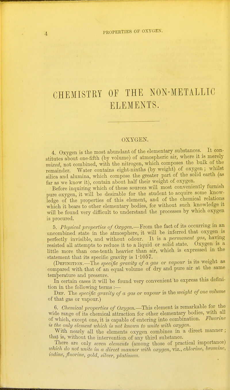PKOPERTIES OF OXYGEN. CHEMISTRY OF THE NON-METALLIC ELEMENTS. OXYGEN. 4 Oxygen is the most aTDimdaiit of tlie elementary substances. It con- stitutes about one-fiftli (by volume) of atmospberic air, where it is merely mixed, not combined, with the nitrogen, which composes the bulk of the remainder. Water contains eight-ninths (by weight) of oxygen; whilst sUica and alumina, which compose the greater part of the solid earth (as far as we know it), contain about half their weight of oxygen. Before inquiring which of these sources will most convemently furnish pure oxygen, it wiU be desirable for the student to acquire some know- ledge of the properties of this element, and of the chemical relations which it bears to other elementary bodies, for without such knowledge it will be found very difficult to understand the processes by which oxygen is procured. 5. Physical properties of Oxygen.—Fvom the fact of its occurring in an imcombined state in the atmosphere, it will be inferred that oxygen is perfectly invisible, and without odour. It is a permanent gas, having resisted aU attempts to reduce it to a liquid or solid state. Oxygen is a little more than one-tenth heavier than air, which is expressed m the statement that its specific gravity is 1'1057. (Definition.—The S27ecific gravity of a gas or vajyour is its weight as compared with that of an equal volume of dry and piu-e air at the same temperature and pressure. . . In certain cases it wiU be found very convenient to express this defini- tion in the following terms :— Def. The specifiG gravity of a gas or vapour is the loeight of one volume of that gas or vapour.) 6. Chemical properties of Oxygen.—This element is remarkable for the wide range of its chemical attraction for other elementary bodies, mth all of which, except one, it is capable of entering into combination. Fluorine is the only element tohich is not Mown to unite with oxygen. ^ With nearly all the elements oxygen combines in a direct manner; thaf is, without the intervention of any third substance. There are only seven elements (among those of practical importance) which do not unite in a direct manner with oxygen, -viz., chJnrine, Iromine, iodine, fluorine, gold, diver, platinum.