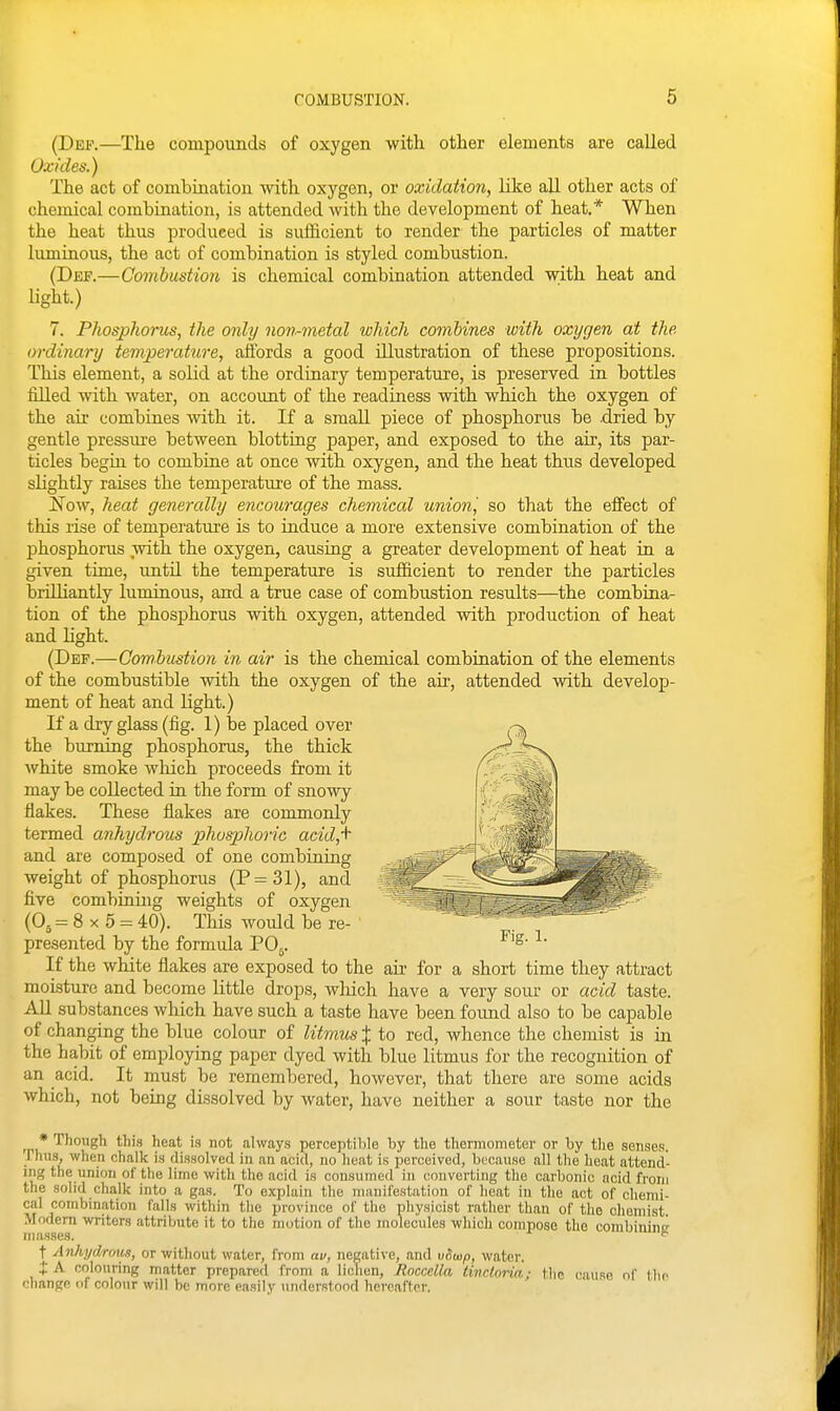 (Dep.—The compounds of oxygen with other elements are called Oxides.) The act of combmation with oxygen, or oxidation, like all other acts of chemical combination, is attended with the development of heat,* When the heat thus produced is sufiicient to render the particles of matter luminous, the act of combination is styled combustion. (Def.—Combustion is chemical combination attended with heat and light.) 7. Phosphorus, the only non-metal which combines with oxygen at the ordinary temperature, affords a good illustration of these propositions. This element, a solid at the ordinary temperature, is preserved in bottles filled with water, on account of the readiness with which the oxygen of the air combines with it. If a small piece of phosphorus be .dried by gentle pressure between blotting paper, and exposed to the air, its par- ticles begin to combine at once with oxygen, and the heat thus developed slightly raises the temperature of the mass. Now, heat generally encourages chemical union', so that the effect of this rise of temperature is to induce a more extensive combination of the phosphorus with the oxygen, causiug a greater development of heat in a given time, until the temperature is sufficient to render the particles briUiantly luminous, and a true case of combustion results—the combina- tion of the phosphorus with oxygen, attended with production of heat and light. (Def.—Combustion in air is the chemical combination of the elements of the combustible with the oxygen of the air, attended with develop- ment of heat and Hght.) If a dry glass (fig. 1) be placed over the burning phosphorus, the thick white smoke which proceeds from it may be collected in the form of snowy flakes. These flakes are commonly termed anhydrous phosphoric acid,+ and are composed of one combining weight of phosphorus (P=31), and five combining weights of oxygen (O5 - 8 X 5 = 40). This would be re- presented by the formula PO5. If the white flakes are exposed to the au- for a short time they attract moisture and become little drops, which have a very sour or acid taste. All substances wliich have such a taste have been found also to be capable of changing the blue colour of litmus X to red, whence the chemist is in the habit of employing paper dyed with blue litmus for the recognition of an acid. It must be remembered, however, that there are some acids which, not being dissolved by water, have neither a sour taste nor the * Though this heat is not always perceptible by the thermometer or by the senses, riiiis, when chalk is dissolved in an acid, no heat is perceived, because all the heat attend- ing the union of the lime with the acid is consumed in converting the carbonic acid from the solid challv into a gas. To explain the manifestation of heat in the act of chemi- cal combination falls within tlie province of the physicist rather than of the chemist Modern writers attribute it to the motion of the molecules which compose the combining t Anhydrmis, or without water, from av, negative, and vSusp, water. t A colouring matter prepared from a lichen, Roccella tindnria; the cauRO of the change of colour will be more easily understood hcvcaffcr.