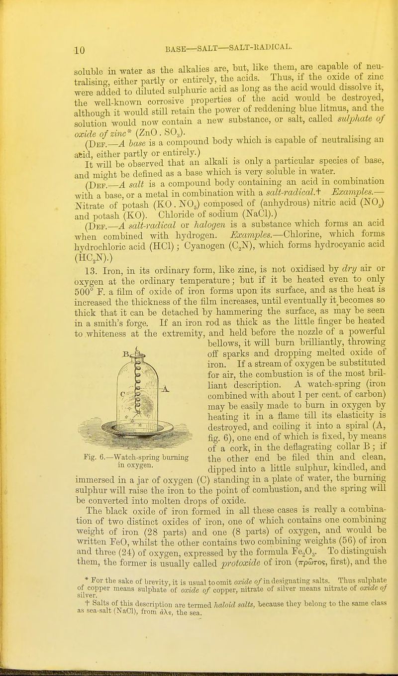 BASE—SALT—SALT-KADICAL. soluble in water as the alkalies are, but hke them, are capable of neu- tralising, either partly or entu-ely, the acids. Thus, if the oxide of zinc were added to cUluted sulphuric acid as long as the acid would dissolve it, the weU-lcnown corrosive properties of the acid would be destroyed, althou-h it would stiU retain the power of reddening blue litmus and the solution would now contain a new substance, or salt, caUed sulphate of oxide of zinc* {ZnO . SO.,). (J)EF.—A base is a compound body which is capable of neutrahsing an afcid, either partly or entii-ely.) ■ It wiU be observed that an alkah is only a particular species of base, and mio-ht be defined as a base which is very soluble in water. ^ salt is a compound body containing an acid in combination with a base, or a metal in combination with a salt-radical, f Examples.— Nitrate of potash (KO. NO^) composed of (anhydrous) nitric acid (NO.) and potash (KO). Chloride of sodium (NaCl).) (Dep. A salt-radical or halogen is a substance which forms an acid wlien combined with hydrogen. Exampiles.—Chlorine, which forms hydrochloric acid (HCl); Cyanogen (C^N), which forms hydrocyanic acid (HC,N).) 13. Iron, in its ordinary form, like zinc, is not oxidised by dry air or oxygen at the ordinary temperature; but if it be heated even to only 500° F. a film of oxide of iron forms upon its surface, and as the heat is iacreased the thickness of the film increases, until eventually it becomes so thick that it can be detached by hammering the surface, as may be seen in a smith's forge. If an iron rod as thick as the little finger be heated to whiteness at the extremity, and held before the nozzle of a powerful bellows, it will burn brilliantly, throwing off sparks and dropping melted oxide of iron. If a stream of oxygen be substituted for air, the combustion is of the most bril- Hant description. A watch-spring (iron combined with about 1 per cent, of carbon) may be easUy made to burn in oxygen by heatiag it in a flame till its elasticity is destroyed, and coiUng it into a spiral (A, fig. 6), one end of which is fixed, by means of a cork, in the deflagi-ating coUar B; if the other end be filed thin and clean, dipped into a little sulphur, kindled, and immersed in a jar of oxygen (C) standing in a plate of water, the burning sulphur will raise the iron to the point of combustion, and the spring will be converted into molten drops of oxide. The black oxide of iron formed in all these cases is really a combina- tion of two distinct oxides of iron, one of wliich contains one combining weight of iron (28 parts) and one (8 parts) of oxygen, and would be written FeO, wliilst the other contains two combining weights (56) of iron and three (24) of oxygen, expressed by the formida To distuiguish them, the former is usually called protoxide of iron (Trpwros, first), and the * For tlie sake of brevity, it is usual to omit oxide of in designating salts. Tims sulphate of copper means sulphate of oxido of copper, nitrate of silver means nitrate of oxide oj silver. t Salts of this description are temed Iwloid salts, because they helong to the same class as sea-salt (NaCl), from the sea. Be Pig. 6.—Watch-spring bitming in oxygen.