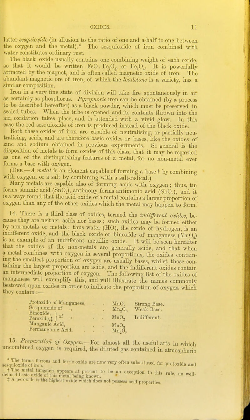 latter sesqivioxide (in allusion to the ratio of one and a-half to one between the oxygen and the metal).* The sesquioxide of u-on combined with water constitutes ordinary rust. The black oxide usually contains one combiniug weight of each oxide, so that it would be written FeCFe^Oj, or re^O^. It is powerfully attracted by the magnet, and is often called magnetic oxide of iron. The abundant magnetic ore of iron, of which the loadstone is a variety, has a sinular composition. Iron in a very fine state of division will take fire spontaneously in air as certainly as phosphorus. Pyrophoric iron can be obtained (by a process to be described hereafter) as a black powder, which must be preserved in sealed tubes. When the tube is opened, and its contents thrown into the air, oxidation takes place, and is attended vdih. a vivid glow. In tliis case the red sesquioxide of iron is produced instead of the black oxide. Both these oxides of iron are capable of neutraHsuig, or partially neu- tralising, acids, and are therefore basic oxides or bases, like the oxides of zinc and sodium obtained in previous experiments. So general is the disposition of metals to form oxides of this class, that it may be regarded as one of the distinguishing features of a metal, for no non-metal ever forms a base with oxygen. (Def.—A metal is an element capable of forming a baset by combining with oxygen, or a salt by combining with a salt-radical.) Many metals are capable also of forming acids with oxygen; thus, tin forms stannic acid (SnOJ, antimony forms antimonic acid (SbO^), and it is always found that the acid oxide of a metal contains a larger proportion of oxygen than any of the other oxides which the metal may happen to form. 14. There is a third class of oxides, termed the indifferent oxides, be- cause they are neither acids nor bases; such oxides may be formed either by non-metals or metals; thus water (HO), the oxide of hydrogen, is an indifferent oxide, and the black oxide or binoxide of manganese (MnOJ is an example of an indifferent metallic oxide. It will be seen hereafter that the oxides of the non-metals are generally acids, and that when a metal combines with oxygen in several proportions, the oxides contain- mg the smallest proportion of oxygen are usually bases, whilst those con- tainmg the largest proportion are acids, and the indifferent oxides contain an mtermediate proportion of oxygen. The following list of the oxides of manganese wiU exemplify this, and will Ulustrate the names commonly bestowed upon oxides in order to indicate the proportion of oxvsen which they contain:— Protoxide of Manganese, . . MnO, Strong Base. Sesquioxide of „ . . UnJdo Weak Base. Binoxide, 1 . Peroxide,t ]  • • MnOj Indifferent. Manganic Acid, .... MnO.^ Permanganic Acid, . . . Mn^O, 15. Preparation of Oxygen.—Fov almost all the iisoful arts in which uncombmed oxygen is required, the diluted gas contained in atmospheric sc^s-,u£xirteTir'™ ^^ fen-ic oxide are now very often substituted for protoxide and t The metal tung,sten appears at present to be an exception to this rule «r«ii defined basic oxide of this metal being known. * ®' ° t A peroxide is the highest oxide wTiich does not possess acid properties.