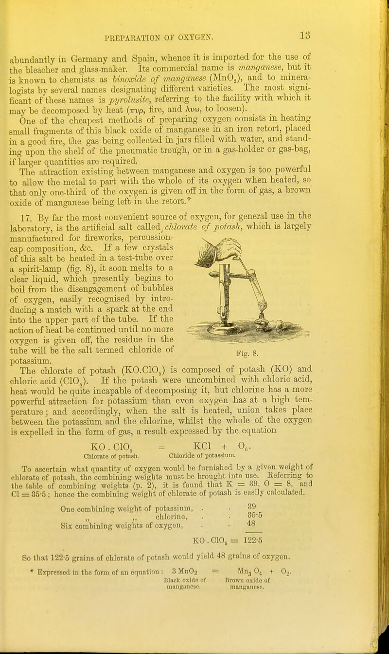 abundantly in Germany and Spain, whence it is imported for the use of the bleacher and glass-maker. Its commercial name is manganese, but it is known to chemists as binoxide of manganese (MnOj), and to minera- logists by several names designating different varieties. The most signi- ficant of these names is pyrolusite, referring to the facility with which it may be decomposed by heat {irvp, fire, and Auw, to loosen). One of the cheapest methods of preparing oxygen consists in heatmg small fragments of this black oxide of manganese in an iron retort, placed in a good fire, the gas being collected in jars filled with water, and stand- ing upon the shelf of the pneumatic trough, or in a gas-holder or gas-bag, if larger quantities are required. The attraction existing between manganese and oxygen is too powerful to allow the metal to part with the whole of its oxygen when heated, so that only one-third of the oxygen is given off in the form of gas, a brown oxide of manganese being left in the retort.* 17. By far the most convenient source of oxygen, for general use in the laboratory, is the artificial salt called^ cUorate of potash, which is largely manufactured for fireworks, percussion- cap composition, &c. If a few crystals of this salt be heated in a test-tube over a spirit-lamp (fig. 8), it soon melts to a clear liquid, which presently begins to boil from the disengagement of bubbles of oxygen, easily recognised by intro- ducing a match with a spark at the end into the upper part of the tube. If the action of heat be continued until no more oxygen is given off, the residue in the tube vnU be the salt termed chloride of potassium. The chlorate of potash (KO.CIOJ is composed of potash (KO) and chloric acid (ClOj). If the potash were uncombined with chloric acid, heat would be quite incapable of decomposing it, but chlorine has a more powerful attraction for potassium than even oxygen has at a high tem- perature; and accordingly, when the salt is heated, union takes place between the potassium and the chlorine, whilst the whole of the oxygen is expelled in the form of gas, a result expressed by the equation KO.CIO, = KCl + 0„. Chlorate of potash. Chloride of potassium. To ascertain what quantity of oxygen would be furnished by a given weight of chlorate of potash, the combining weights must be brought into use. Eeferring to the table of combining weights (p. 2), it is found that K = 39, 0 = 8, and 01 = 35-5; hence the combining weight of chlorate of potash is easily calculated. One combining weight of potassium, . ■ 39 „ ,, chlorine, . ■ 35*6 Six combining weights of oxygen, . • 48 K0.C105= 122-5 So that 122-6 grains of chlorate of potash would yield 48 grains of oxygen. * Expressed in the form of an equation : 3 Mn02 = Miij O4 + 0^. Ulack oxide of flvown oxide of miinBUiiPSP. manganese. Fiff. 8.
