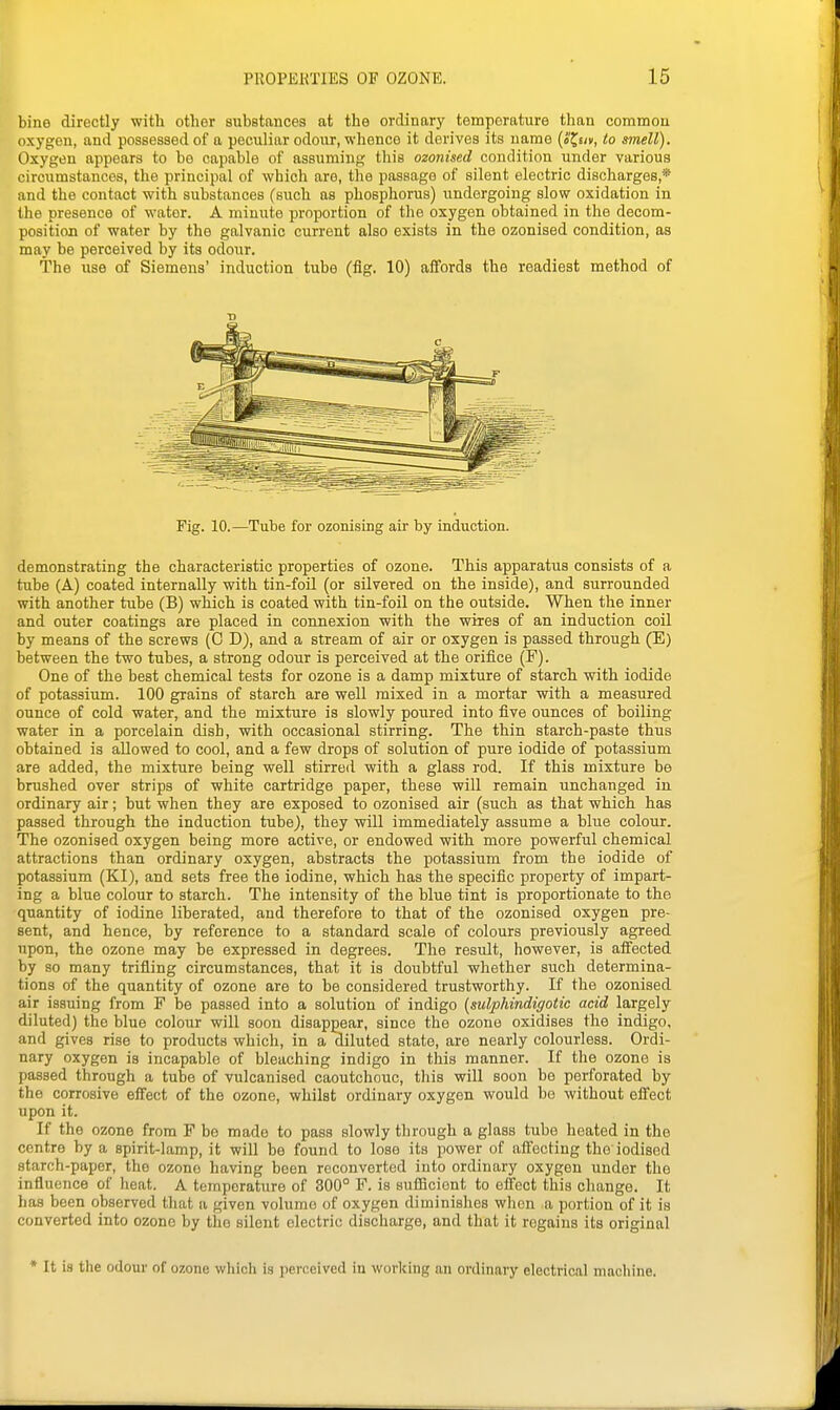 bine directly with other substances at the ordinary tomporature than common oxygen, and possessed of a peculiar odour, whence it derives its name {S^ur, to smell). Oxygen appears to bo capable of assuming this ozonised condition under various circumstances, the principal of which aro, the passage of silent electric discharges,* and the contact with substances (such as phosphorus) undergoing slow oxidation in the presence of water. A minui^e proportion of the oxygen obtained in the decom- position of water by the galvanic current also exists in the ozonised condition, as may be perceived by its odovir. The use of Siemens' induction tube (fig. 10) affords the readiest method of T) Fig. 10.—Tube for ozonising air by induction. demonstrating the characteristic properties of ozone. This apparatus consists of a tube (A) coated internally with tin-foil (or silvered on the inside), and surrounded with another tube (B) which is coated with tin-foil on the outside. When the inner and outer coatings are placed in connexion with the wires of an induction coil by means of the screws (C D), and a stream of air or oxygen is passed through (E) between the two tubes, a strong odour is perceived at the orifice (F). One of the best chemical tests for ozone is a damp mixture of starch with iodide of potassium. 100 grains of starch are well mixed in a mortar with a measured ounce of cold water, and the mixture is slowly poured into iive ounces of boiling water in a porcelain dish, with occasional stirring. The thin starch-paste thus obtained is allowed to cool, and a few drops of solution of pure iodide of potassium are added, the mixture being well stirred with a glass rod. If this mixture be brushed over strips of white cartridge paper, these will remain unchanged in ordinary air; but when they are exposed to ozonised air (such as that which has passed through the induction tube), they will immediately assume a blue colour. The ozonised oxygen being more active, or endowed with more powerful chemical attractions than ordinary oxygen, abstracts the potassium from the iodide of potassium (KI), and sets free the iodine, which has the specific property of impart- ing a blue colour to starch. The intensity of the blue tint is proportionate to the quantity of iodine liberated, and therefore to that of the ozonised oxygen pre- sent, and hence, by reference to a standard scale of colours previously agreed upon, the ozone may be expressed in degrees. The result, however, is affected by so many trifling circumstances, that it is doubtful whether such determina- tions of the quantity of ozone are to be considered trustworthy. If the ozonised air issuing from F be passed into a solution of indigo {sulphindigotic acid largely diluted) the blue colour will soon disappear, since the ozone oxidises the indigo, and gives rise to products which, in a diluted state, are nearly colourless. Ordi- nary oxygen is incapable of bleaching indigo in this manner. If the ozone is passed through a tube of vulcanised caoutchouc, this will soon be perforated by the corrosive eifect of the ozone, whilst ordinary oxygen would bo without effect upon it. If the ozone from F bo made to pass slowly through a glass tube heated in the centre by a spirit-lamp, it will be found to lose its power of affecting the iodised starch-paper, the ozone having been reconverted into ordinary oxygen under the influence of heat. A temperature of 300° F. is sufficient to effect this change. It has been observed that a given volume of oxygen diminishes when a portion of it is converted into ozone by tlio silent electric discharge, and that it regains its original * It is the odour of ozone which is perceived in working an ordinary electrical machine.