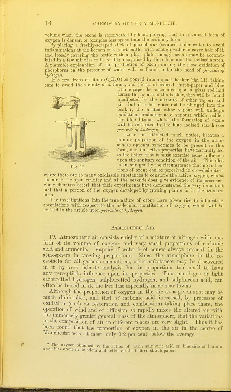 volume when the ozone is reconverted by heat, proving that the ozonised form of oxygen is denser, or occupies less space than the ordinary form. By placing a freshly-scraped stick of phosphorus (scraped under water to avoid inflammation) at tlie bottom of a quart bottle, with enough water to cover half of it, and loosely covering the bottle with a glass plate, enough ozone may be accumu- lated in a few minutes to be readily recognised by the odour and the iodised starch. A plausible explanation of this production of ozone during the slow oxida.tion of phosphorus in the presence of water will be found under the head of peroxide of hydrogen. If a few drops of ether (C^HgO) be poured into a quart beaker (fig. 11), taking care to avoid the vicinity of a flame, and pieces of iodised starch-paper and blue litmus paper be suspended upon a glass rod laid across the mouth of the beaker, they will be found unaffected by the mixture of ether vapour and air; but if a hot glass rod be plunged into the beaker, the heated ether vapour will undergo oxidation, producing acid vapours, which redden the blue litmus, whilst the formation of ozone will be indicated by the blue iodised starch (see peroxide of hydrogen) fi Ozone has attracted much notice, because a minute proportion of the oxygen in the atmo- sphere appears sometimes to be present in this form, and its active properties have naturally led to the belief that it must exercise some influence upon the sanitary condition of the air. This idea is encouraged by the circumstance that no indica- tions of ozone can be perceived in crowded cities, where there are so many oxidisable substances to consume the active oxygen, whilst the air in the open country and at the sea-side does give evidence of its presence. Some chemists assert that their experiments have demonstrated the very important fact that a portion of the oxygen developed by growing plants is in the ozonised form. The investigations into the true nature of ozone have given rise'to interesting speculations with respect to the molecular constitution of oxygen, which wiU be noticed in the article mt^ou peroxide of hydrogen. Atmospheric Air. 19. Atmosplieric air consists chiefly of a mixture of nitrogen with one- fifth of its volume of oxygen, and very small proportions of carbonic acid and ammonia. Yapour of water is of course always present in the atmosphere ia varying proportions. Since the atmosphere is the re- ceptacle for all gaseous emanations, other substances may be discovered in. it by very minute analysis, but in proportions too .smaU to have any perceptible influence upon its properties. Thus marsh-gas or light carburetted hydrogen, sulphuretted hydrogen, and sulphurous acid, can often be traced in it, the two last especially in or near towns. Although the proportion of oxygen in the air at a given spot may be much diminished, and that of carbonic acid increased, by processes of oxidation (such as respiration and combustion) taking place there, the operation of Avind and of diffusion so rapidly mixes the altered air -with the immensely greater general mass of the atmosphere, that the variations in the composition of air in different places are very slight. Thus it has been found that the proportion of oxygen in the air in the centre of Manchester was, at most, only 0-2 per cent, below the average. * '^u? obtained by the action of warm svilphuj-ic acid on hinoxide of baritim resemble.'! ozone ui its odour and action on the iodised stardi-papcr.