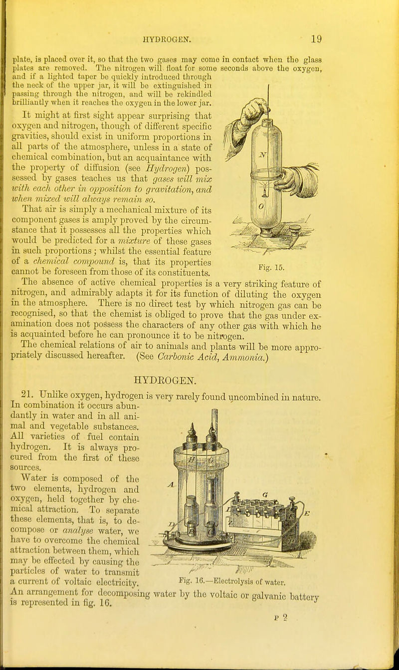 plate, ia placed over it, so that the two gases may come in contact when the glass plates are removed. The nitrogen will float for some seconds above the oxygen, and if a lighted taper be qiiickly introduced through tlie neck of the upper jar, it will be extinguished in passing through the nitrogen, and will be rekindled brilliantly when it reaches the oxygen in the lower jar. It might at fii-st siglit appear surprising tliat oxygen and nitrogen, though of diiferent specific gravities, should exist in uniform proportions in all parts of the atmosphere, unless in a state of chemical combination, but an acquaintance with the property of diffusion (see Hydrogen) pos- sessed by gases teaches us that gases will mix with each other in opposition to gravitation, and when mixed will ahvays remain so. That air is simply a mechanical mixtiu'e of its component gases is amply proved by the circum- stance that it possesses all the properties which would be predicted for a mixture of these gases in such proportions; wMst the essential featm-e of a chemical compoimd is, that its properties cannot be foreseen from those of its constituents. _ The absence of active chemical properties is a very strildng feature of nitrogen, and admirably adapts it for its fimction of diluting the oxygen in the atmosphere. There is no direct test by which nitrogen gas can be recognised, so that the chemist is obliged to prove that the gas under ex- amination does not possess the characters of any other gas with which he is acquainted before he can pronounce it to be nitrogen. The chemical relations of air to animals and plants will be more appro- priately discussed hereafter. (See Carbonic Acid, Ammonia.) Fig. 15. HYDEOGEK 21. Unlike oxygen, hydrogen is very rarely found uncombiued iu natm-e. In combination it occurs abun- ilantly in water and in aU ani- mal and vegetable substances. iVll varieties of fuel contain hydrogen. It is always pro- ired from the first of these ources. Water is composed of the t wo elements, hydrogen and ' 'xygen, held together by che- mical attraction. To separate these elements, that is, to de- compose or analyse water, we have to overcome the chemical attraction between them, which may be effected by causing the particles of water to transmit a current of voltaic electricity, Fig. 16.—Electrolysis of water. An arrangement for decomposing water by the voltaic or galvanic batterv IS represented m fig. 16. ° j p 2