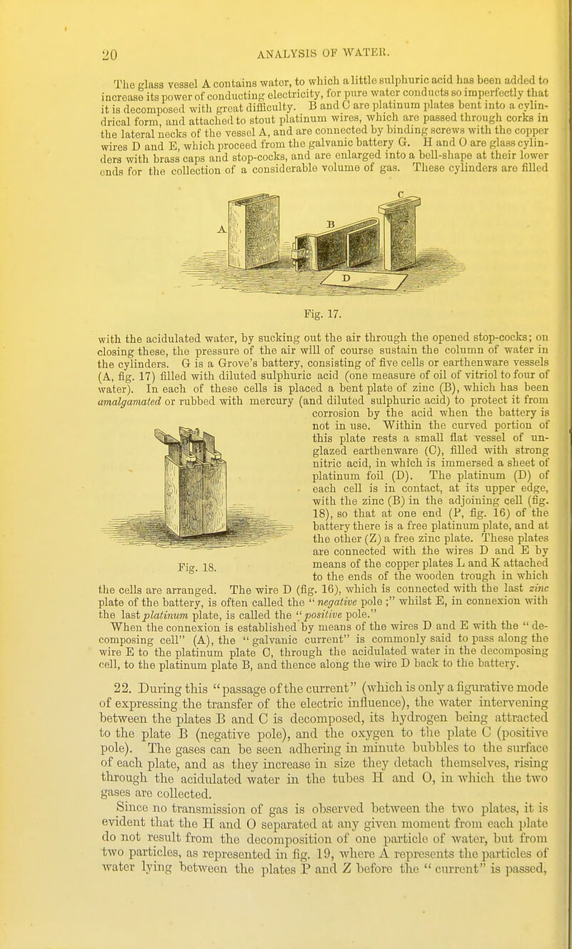 The glass vessel A contains water, to which a little sulphuric acid has been added to increase its power of conducting electricity, for pure water conducts so imperfectly that it is decomposed with groat difficulty. B and 0 are platinum plates bent into a cylin- drical form and attached to stout platinum wires, which are passed through corks in the lateral necks of the vessel A, and are connected by binding screws with the copper wires D and E, which proceed from the galvanic battery G. H and 0 are glass cylin- ders with brass caps and stop-cocks, and are enlarged into a bell-shape at their lower ends for the collection of a considerable volume of gas. These cylinders are filled Fig. 17. with the acidulated water, by sucking out the air through the opened stop-cocks; on closing these, the pressure of the air will of course sustain the column of water in the cylinders. G is a Grove's battery, consisting of five cells or earthenware vessels (A, fig. 17) filled with diluted sulphuric acid (one measure of oil of vitriol to four of water). In each of these cells is placed a bent plate of zinc (B), which has been amalgaviated or rubbed with mercury (and diluted sulphuric acid) to protect it from corrosion by the acid when the battery is not in use. Within the curved portion of this plate rests a small flat vessel of un- glazed earthenware (G), filled with strong nitric acid, in which is immersed a sheet of platinum foil (D). The platinum (D) of each cell is in contact, at its upper edge, with the zinc (B) in the adjoining cell (fig. 18), so that at one end (P, fig. 16) of the battery there is a free platinum plate, and at the other (Z) a free zinc plate. These plates are connected with the wires D and E by means of the copper plates L and K attached to the ends of the wooden trough in which the cells are arranged. The wire D (fig. 16), which is connected with the last zinc plate of the battery, is often called the  negative pole ; whilst E, in connexion with the last platinum plate, is called the positive pole. When the connexion is established by means of the wires D and E with the  de- composing cell (A), the galvanic current is commonly said to pass along the wire E to the platinum plate 0, through the acidulated water in the decomposing cell, to the platinum plate B, and thence along the wire D back to the battery. 22. During this passage of the current (which is only a figurative mode of expressing the transfer of the electric influence), the water intervening hetween the plates B and C is decomposed, its hydrogen being attracted to the plate B (negative pole), and the oxygen to the plate C (positive pole). The gases can be seen adhering in minute bubbles to the surface of each plate, and as they increase in size they detach themselves, rising through the acidulated water ui the tubes H and 0, in which the two gases are collected. Since no transmission of gas is observed between the two plates, it is evident that the H and 0 separated at any given moment from each jilato do not result from the decomposition of one particle of water, but from two particles, as represented in fig. 19, where A represents the particles of water lying between the plates P and Z before the  current is passed,