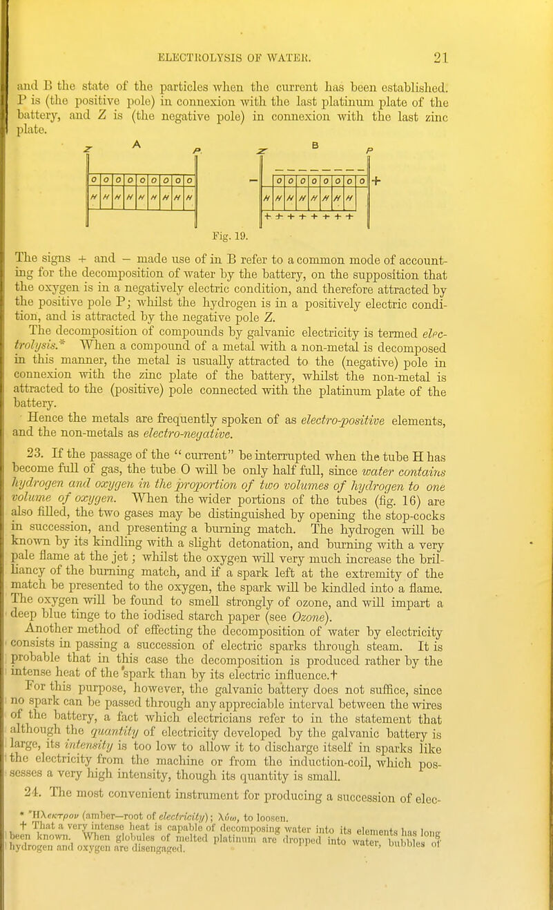 lucl B the state of the particles when the current has been established. :' is (the positive pole) in connexion with the last platinimi plate of the lattery, and Z is (the negative pole) in connexion with the last zinc I late. 0 O 0 o 0 0 0 0 0 0 0 0 0 0 0 0 0 H H H H H H H H H H H H H H H 4- J- + + + -t- + + Fig. 19. The signs + and - made use of in B refer to a common mode of account- ing for the decomposition of water by the battery, on the supposition that the oxj^gen is in a negatively electric condition, and therefore attracted by the positive pole P; whilst the hydrogen is in a positively electric condi- tion, and is attracted by the negative pole Z. The decomposition of compounds by galvanic electricity is termed elec- trolysis.'^ When a compound of a metal with a non-metal is decomposed in this manner, the metal is usually attracted to the (negative) pole in connexion with the zinc plate of the battery, whilst the non-metal is attracted to the (positive) pole connected with the platinum plate of the battery. • Hence the metals are frequently spoken of as electro-positive elements, and the non-metals as electro-negative. 23. If the passage of the  ciUTent be interrupted when the tube H has become full of gas, the tube 0 will be only half full, since water contairis hydrogen and oxygen in the proportion of two volumes of hydrogen to one volume of oxygen. When the wider portions of the tubes (fig. 16) are also filled, the two gases may be distinguished by opening the stop-cocks in succession, and presenting a burning match. The hydrogen will be known by its kindling with a slight detonation, and burning with a very pale flame at the jet; whilst the oxygen will very much increase the bril- liancy of the burning match, and if a spark left at the extremity of the match be presented to the oxygen, the spark will be Idndled into a flame. The oxygen will be found to smell strongly of ozone, and will impart a deep blue tinge to the iodised starch paper (see Ozone). Another method of effecting the decomposition of water by electricity consists in passing a succession of electric sparks through steam. It is probable that in this case the decomposition is produced rather by the intense heat of the spark than by its electric influence.t For this purpose, however, the galvanic battery does not suffice, since no spark can be passed through any appreciable interval between the wii-es of the battery, a fact which electricians refer to in the statement that although the quantity of electricity developed by the galvanic battery is large, its intensity is too low to allow it to discharge itself in sparks like the electricity from the machine or from the induction-coil, wliich pos- sesses a very high intensity, though its quantity is small. 24. The most convenient instrument for producing a succession of elec- • WXcKTpov (amber—root of declricUy); Xi'im, to Ioosgti. t Tliat a very intense heat is capable of docoinposing water into its elements has lonir been kno^n, When globules of melted platin.nu are dropped into wateT bu ble hydrogen and oxygen are disengaged. ' 'es oi