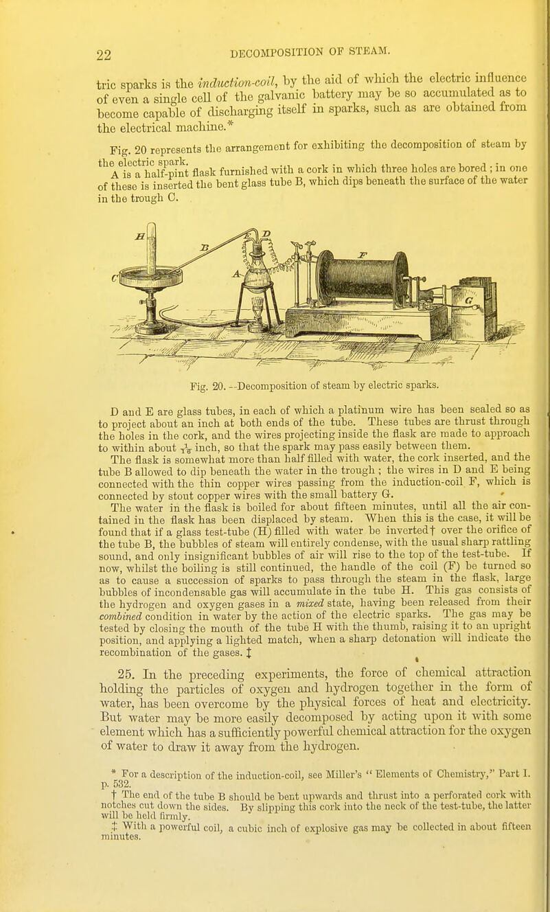 DECOMPOSITION OF STEAM. trie sparks is tlie indiicHon-eoil, by the aid of wluch the electric mfluence of even a sinde ceU of the galvanic battery may be so accumulated as to become capable of discharging itself in sparks, such as are obtamed from the electrical machine.* Fig. 20 represents tLe arrangement for exhibiting the decomposition of steam by the electrHj^spark ^^^^ furnished with a cork in which three holes are bored ; in one of these is inserted the bent glass tube B, which dips beneath the surface of the water in the trough 0. D and E are glass tubes, in each of which a platinum wire has been sealed so as to project about an inch at both ends of the tube. These tubes are thrust through the holes in the cork, and the wires projecting inside the flask are made to approach to within about tV inch, so that the spark may pass easily between tliem. The flask is somewhat more than half filled with water, the cork inserted, and the tube B allowed to dip beneath the water in the trough ; the wires in D and E being connected with the thin copper wires passing from the induction-coil F, which is connected by stout copper wires with the smaU battery G. The water in the flask is boiled for about fifteen minutes, until all the air con- tained in the flask has been displaced by steam. When this is the case, it will be found that if a glass test-tube (E) filled with water be invertedf over the orifice of the tube B, the bubbles of steam will entirely condense, with the usual sharp rattling sound, and only insignificant bubbles of air will rise to the top of the test-tube. If now, whilst the boiling is still continued, the handle of the coil (F) be turned so as to cause a succession of sparks to pass through the steam in the flask, large bubbles of incondensable gas will accumulate in the tube H. This gas consists of the hydrogen and oxygen gases in a mixed state, having been released from their combined condition in water by the action of the electric sparks. The gas may be tested by closing the mouth of the tube H with the thumb, raising it to an upright position, and applying a lighted match, when a sharp detonation will indicate the recombination of the gases. J ^ 25. In the preceding experiments, the force of chemical attraction holding the particles of oxygen and hydrogen together in the form of water, has been overcome by the physical forces of heat and electricity. But water may be more easUy decomposed by acting upon it with some element which has a sufficiently powerful chemical attraction for the oxygen of water to draw it away from the hydrogen. * For a description of the induction-coil, see Miller's  Elements of Chemistry, Part I. p. 532. t The end of the tube B should be bent upwards aud tlu-ust into a perforated cork with notches cut down the sides. Bv slipping this cork into the neck of the test-tube, the latter wUl he held firmly. t Witli a powerful coil, a cubic inch of explosive gas may he collected in about fifteen minutes.