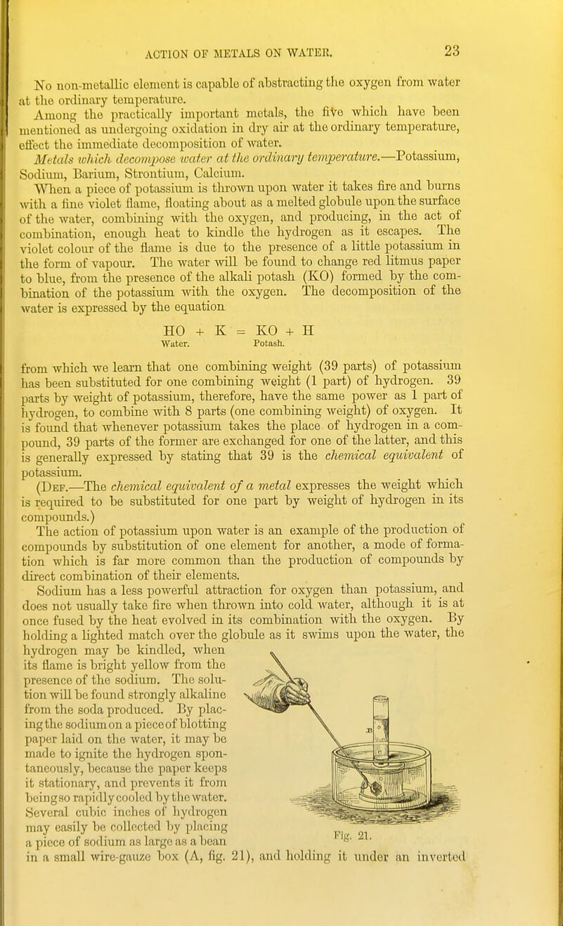 ACTION OF METALS ON WATER. ¥o non-metallic element is capable of abstracting the oxygen from water it tlie ordinary temperature. Among the practically important metals, the five wliich have been mentioned as undergoing oxidation in dry au- at the ordinary temperature, rffect the immediate decomposition of water. Metals which decompose water at the ordinary temperature—Voia^ssmm, Sodiimi, Barium, Strontium, Calcium. Wlien a piece of potassium is tlu'own upon water it takes lire and burns with a fine violet flame, floating about as a melted globule upon the surface ^ if the water, combining with the oxygen, and producing, in the act of ombination, enough heat to kindle the hydrogen as it escapes.^ The N'iolet colour of the flame is due to the presence of a little potassium in the form of vapour. The water will be found to change red litmus paper to blue, from the presence of the alkali potash (KO) formed by the com- bination of the potassium with the oxygen. The decomposition of the water is expressed by the equation HO -f K = KO + H Water. Potash. from which we learn that one combining weight (39 parts) of potassiiun has been substituted for one combining weight (1 part) of hydrogen. 39 parts by weight of potassium, therefore, have the same power as 1 part of liydrogen, to combine with 8 parts (one combining Aveight) of oxygen. It is found that whenever potassium takes the place of hydrogen in a com- pound, 39 parts of the former are exchanged for one of the latter, and this is generally expressed by stating that 39 is the chemical equivalent of potassium. (Def.—The chemical equivalent of a metal expresses the weight which is required to be substituted for one part by weight of hydrogen in its compounds.) The action of potassiiun upon water is an example of the production of compounds by substitution of one element for another, a mode of forma- tion which is far more common than the production of compounds by direct combination of their elements. Sodium has a less powerful attraction for oxygen than potassium, and does not usually take fire when thrown into cold water, although it is at once fused by the heat evolved in its combination with the oxygen. By holding a lighted match over the globule as it swims upon the water, the hydrogen may be kindled, when its flame is bright yellow from the presence of the sodium. The solu- tion wdl be found strongly alkaline from the soda produced. By plac- ing the sodium on a piece of blotting paper laid on the water, it may be made to ignite the hydrogen spon- taneously, because the paper keeps it stationary, and prevents it from beingso rapidly cooled by the water. Several cubic inches of hydrogen may easily be collected by placing a piece of sodium as large as a bean in a small wire-gauze box (A, fig. 21), and holding it under an inverted