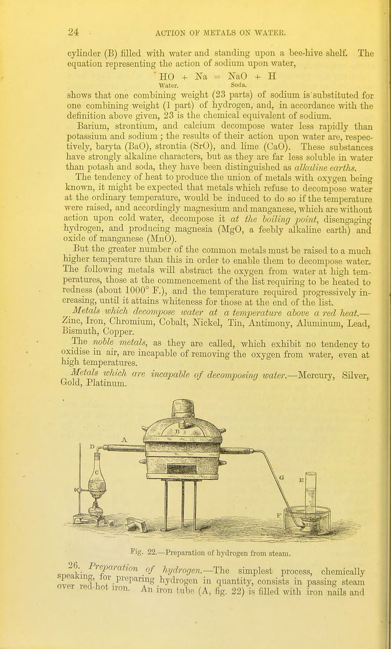 cylinder (B) filled with water and standing upon a bee-hive shelf. The equation representing the action of sodium upon ■water, ■ HO + = NaO + H Water. Soda. shows that one combining weight (23 parts) of sodium is'substituted for one combining weight (1 part) of hydi'ogen, and, in accordance with the definition above given, 23 is the chemical equivalent of sodium. Barium, strontium, and calcium decompose water less rapidly than potassium and sodium; the residts of their action upon water are, respec- tively, baryta (BaO), strontia (SrO), and hme (CaO). These substances have strongly alkaline characters, but as they are far less soluble in water than potash and soda, they have been distinguished as alkaline eartlis. The tendency of heat to produce the union of metals with oxygen being known, it might be expected that metals which refuse to decompose water at the ordinary temperature, woidd be induced to do so if the temperature were raised, and accordingly magnesiimi and manganese, which are without action upon cold water, decompose it at the boiling iwint, disengaging hydrogen, and producing magnesia (MgO, a feebly alkaline earth) and oxide of manganese (MnO). _ But the greater number of the common metals must be raised to a much higher temperature than this in order to enable them to decompose water. The following metals will abstract the oxygen from water at high tem- peratures, those at the commencement of the list requiring to be heated to redness (about 1000° F.), and the temperature required progressively in- creasing, until it attains whiteness for those at the end of the list. _ Metals tvhich decompose luater at a temjperature above a red heat.— Zinc, Iron, Chromiiun, Cobalt, Mckel, Tin, Antimony, Aluminum, Lead, Bismuth, Copper. The noble metals, as they are called, which exhibit no tendency to oxidise in air, are incapable of removing the oxygen from water, even at high temperatures. Metals luhich are incapable of decompos'ing water.—Mercury, Silver, Gold, Platinum. Fig. 22.—Preparation of hydrogen from steam. hydrogen.—ThQ simplest process, chemically nJp. lof'i /•^''■'^^'''''fS hydi'ogen in quantity, consists in passing steam over led-hot jron. An iron tube (A, fig. 22) is filled with iron nails and