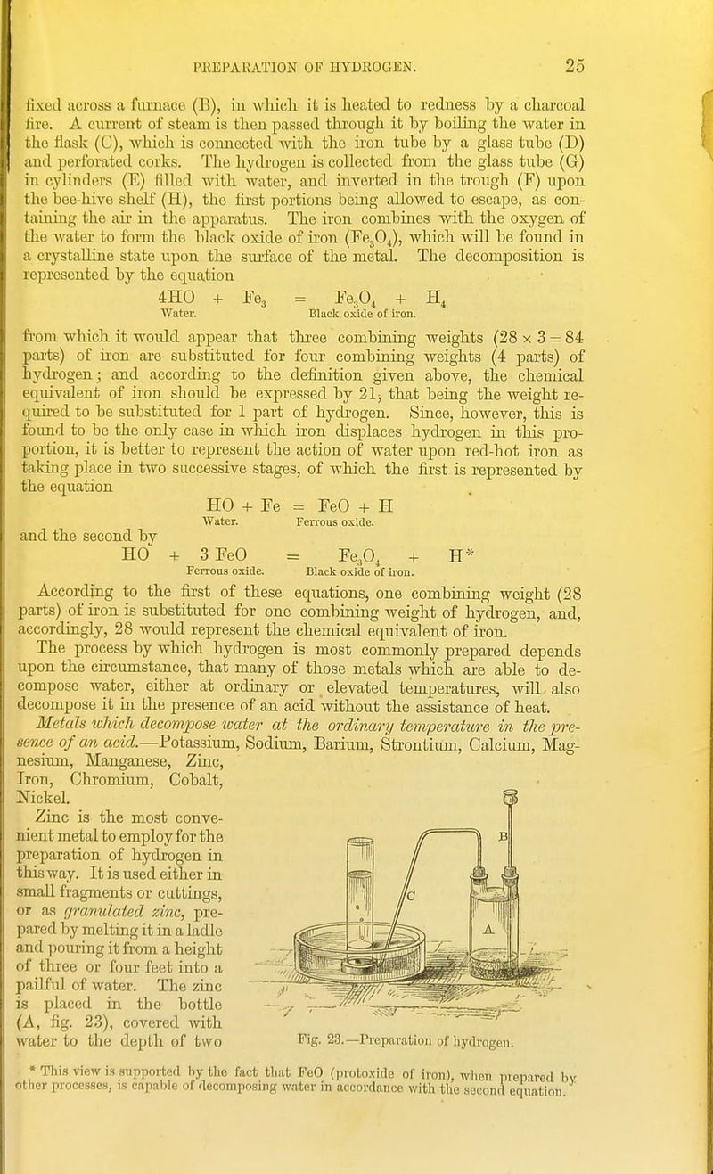 lixod across a fiu'nace (B), in wliicli it is heated to redness by a charcoal lire. A cixrrent of steam is then passed through it by boiling the water in i lie tiask (C), wliicli is connected with the hon tube by a glass tube (D) ,iud perforated corks. The hydrogen is collected from the glass tube (G) in cylinders (E) filled with water, and inverted in the trough (F) upon the bee-hive shelf (H), the first portions being allowed to escape, as con- taining the air in the apparatus. The iron combines with the oxygen of the water to form the black oxide of iron (FegO.,), which will be found in a crystalline state upon the surface of the metal. The decomposition is represented by the equation 4H0 + Ye, = -Fe,0, + II, Water. Clack oxide of iron. fi'om which it woiild appear that tliree combining weights (28 x 3 = 84 parts) of iron are substituted for four combining weights (4 parts) of hydrogen; and according to the definition given above, the chemical equivalent of iron should be expressed by 21j that being the weight re- quired to be substituted for 1 part of hydrogen. Since, however, this is found to be the only case in wliich iron displaces hydrogen in this pro- portion, it is better to represent the action of water upon red-hot iron as talcing place in two successive stages, of which the first is represented by the equation HO + Fe = FeO -f H Water. Ferrous oxide. and the second by HO -f 3 FeO = Fe^O, -f H* Ferrous oxide. Black oxide of iron. According to the first of these equations, one combining weight (28 parts) of iron is substituted for one comloining weight of hydrogen, and, accordingly, 28 would represent the chemical equivalent of iron. The process by which hydrogen is most commonly prepared depends upon the circumstance, that many of those metals which are able to de- compose water, either at ordinary or elevated temperatures, wiH also decompose it in the presence of an acid without the assistance of heat. Metals which decompose ivater at the ordinary temperature in the pre- sence of an acid.—Potassium, Sodium, Barium, Strontium, Calcium, Mag- nesium, Manganese, Zinc, Iron, Chromium, Cobalt, Nickel. Zinc is the most conve- nient metal to employ for the preparation of hydrogen in this way. It is used either in small fragments or cuttings, or as granidated zinc, pre- pared by melting it in a ladle and ])ouring it from a height of three or four feet into a paUful of water. The zinc is placed in the bottle (A, fig. 23), covered with water to the depth of two * Thi.s view is supported by the fact tbat FcO (proto.xido of iron), wlion prepared b other processes, is capable of decomposing water in accordance with tlie sci ond equation. Fig. 23.—Preparation of hydrogen.