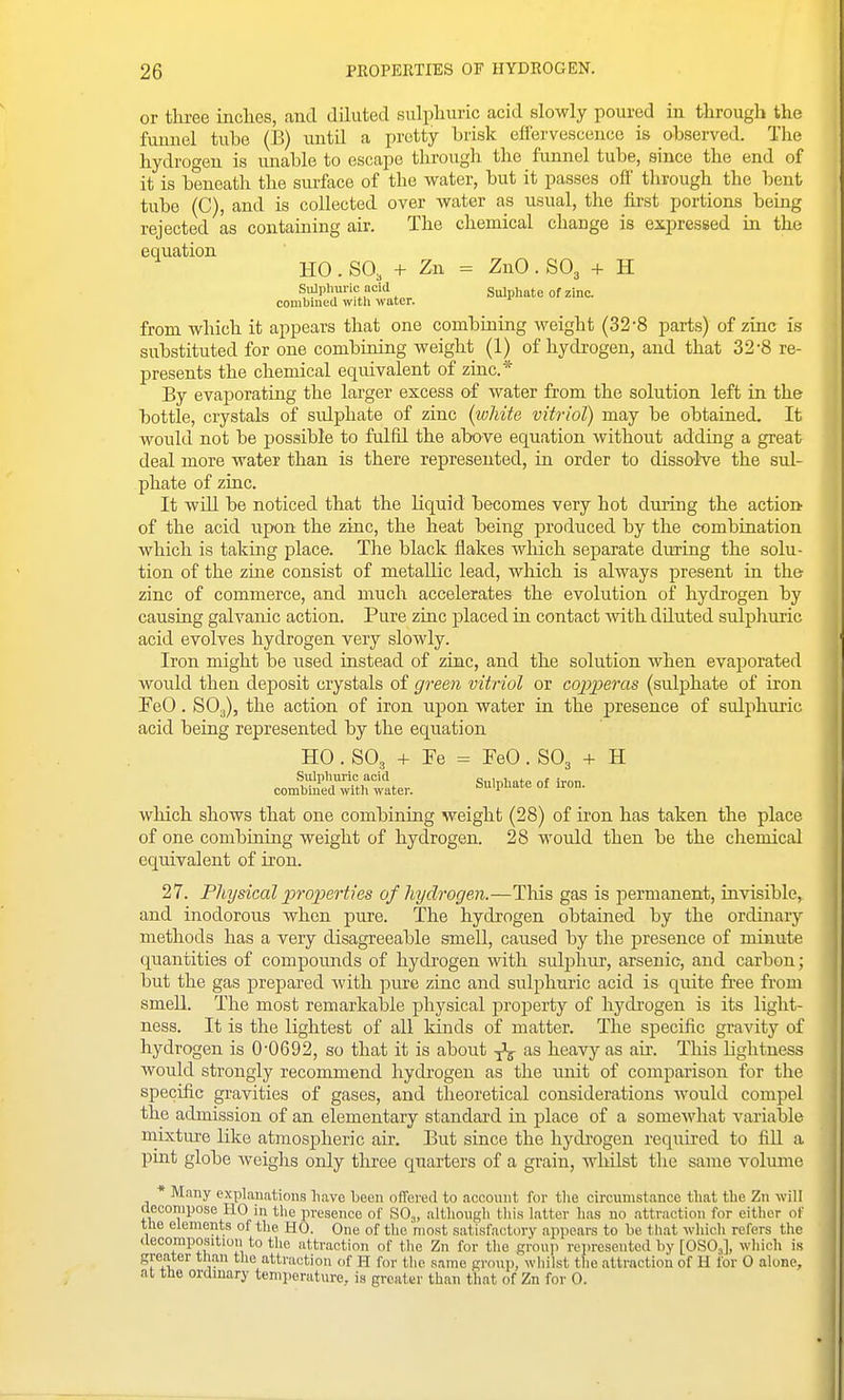 or three inches, and dihited sulphuric acid slowly poured in through the funnel tube (B) until a pretty brisk effervescence is observed. The hydrogen is vmable to escape through the funnel tube, since the end of it is beneath the surface of the water, but it passes ofi' through the bent tube (C), and is collected over water as usual, the first portions being rejected as containing air. The chemical change is expressed in the equation HO . SO, + Zn = ZnO . SO3 + H Sitlphuric acid Sulphate of zinc combined with water. from which it appears that one combining weight (32-8 parts) of zinc is substituted for one combining weight (1) of hydrogen, and that 32-8 re- presents the chemical equivalent of zinc* By evaj)orating the larger excess of water from the solution left in the bottle, crystals of sidphate of zinc (white vitriol) may be obtained. It would not be possible to fulfil the above equation without adding a great deal more water than is there represented, in order to dissolve the sul- phate of zinc. It will be noticed that the liquid becomes very hot during the actioDr of the acid npon the zinc, the heat being produced by the combination which is taking place. The black flakes wliich separate during the solu- tion of the zine consist of metallic lead, which is always present in the- zinc of commerce, and much accelerates the evolution of hydrogen by causing galvanic action. Pure zinc placed in contact vvith diluted sulphuric acid evolves hydrogen very slowly. Iron might be used instead of zinc, and the solution when evaporated would then deposit crystals of green vitriol or copperas (sulphate of iron FeO. SOg), the action of iron upon water in the presence of sulphuric acid being represented by the equation HO . SO3 + Fe = FeO. SO3 + H Sulphuric acid c„i„i,„*„ „r combined with water. Sulphate of iron. which shows that one combining weight (28) of iron has taken the place of one combining weight of hydrogen. 28 would then be the chemical equivalent of iron. 27. Physical properties of hydrogen.—This gas is permanent, invisible, and inodorous when pure. The hydrogen obtained by the ordinary methods has a very disagreeable smell, caused by the presence of minute quantities of compounds of hydrogen with sulphur, arsenic, and carbon; but the gas prepared with pm-e zinc and sulphmic acid is quite free fi-oni smeU. The most remarkable physical jaroperty of hydi'ogen is its light- ness. It is the lightest of all kinds of matter. The specific gravity of hydrogen is 0'0692, so that it is about ^ as heavy as air. Tliis lightness would strongly recommend hydrogen as the imit of comparison for the specific gi-avities of gases, and theoretical considerations would compel the admission of an elementary standard in place of a somewhat variable mixture like atmospheric air. But since the hydrogen required to fiU. a pmt globe Aveiglis only three quarters of a grain, whilst tlie same volume * Many explanations liave been olTered to .account for tlie circumstance that the Zn will decompose HO in the presence of SO,, althougli tliis latter has no attraction for either of the elements of the HO. One of the 'most satisfactory appears to be that which refers the decomposition to the attraction of tlie Zn for the group represented by [OSO,], which is greater tlian the attraction of H for the .same group, whilst the attraction of H ibr 0 alone, at the ordmary temperature, is greater than that of Zn for 0.