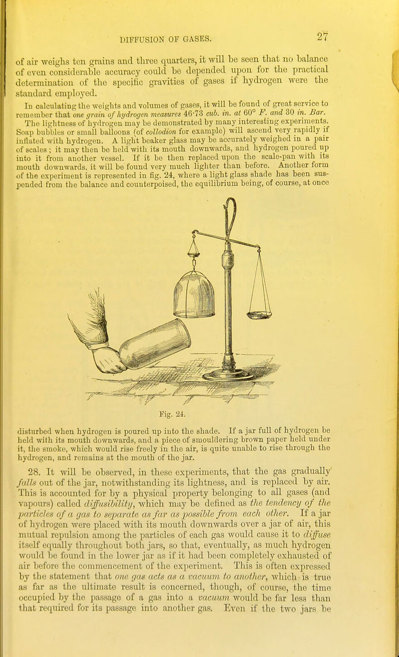 2*7 of air weighs ten grains and three quarters, it will be seen that no balance (if even considerable acciu-acy could be depended upon for the practical determination of the specific gravities of gases if hydrogen were the stixudard employed. In calculating tlio weights and volumes of gases, it will be found of great service to remember that one grain of hydrogen measures 46-73 cub. in. at 60° F. and 30 in. Bar. Tlie liglitness of hydrogen may be demonstrated by many interesting experiments. Soiip bubbles or small balloons ^of collodion for example) will ascend very rapidly if inflated with hydrogen. A light beaker glass may be accurately weighed la a pair of scales ; it may then be held with its mouth downwards, and hydrogen poured up into it from another vessel. If it be then replaced upon the scale-pan with its mouth downwards, it will be found very much lighter than before. Another form of the experiment is represented in fig. 24, where a light glass shade has been sus- pended from the balance and counterpoised, the equilibrium being, of course, at once Fig. 24. disturbed when hydrogeu is poured up into the shade. If a jar full of hydrogen be held with its mouth downwards, and a piece of smouldering brown paper held under it, the smoke, which would rise freely in the air, is quite unable to rise through the hydrogen, and remains at the mouth of the jar. 28. It will be observed, in these experiments, that the gas gradually' falls out of the jar, notwithstandhig its lightness, and is replaced by air. This is accounted for by a physical property belonging to aU gases (and vapours) called difusiUlity, which may be defined as the tendency of the jjurticles of a gas to separate as far as x)Ossihle from each other. If a jar of hydrogen were placed with its mouth dowmvards over a jar of air, this mutual repulsion among the particles of each gas would cause it to diffuse itself equally throughout both jars, so that, eventually, as much hydrogen would be found in the lower jar as if it had been completely exhausted of air before the commencement of the experiment. This is often exjircssed by the statement that one gas acts as a vacuum to another, which is true as far as the idtimate result is concerned, though, of course, the time occupied by the passage of a gas into a vacuum would be far less than that required for its passage into another gas. Even if the two jars be