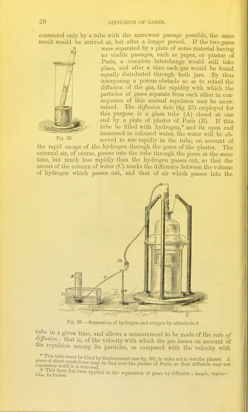 connected only by a tube witli the narrowest passage ijossible, the same result would be arrived at, but after a longer jDcriod. If the two gases were sei^arated by a plate of some material having no visible passages, such as paper, or plaster of Paris, a complete interchange would still take place, and after a time each gas would be found equally distributed thi'ough both jars. By thus iaterposing a porous obstacle so as to retard the diffusion of the gas, the rapidity with which tlie particles of gases separate from each other in con- sequence of this mutual repulsion may be ascer- tained. The diffusion tube (fig. 25) employed for this purpose is a glass tube (A) closed at one end by a plate of plaster of Paris (B). If this tube be filled with hydrogen,* and its open end immersed in coloured water, the water ^^all be ob- served to rise rapidly in the tube, on account of the rapid escape of the hydrogen tkrough the pores of the plaster. The external air, of course, passes iuto the tube tlii'ough the pores at the same time, but much less rapidly than the hydrogen passes out, so that the ascent of the column of water (C) marks the difference between the volume of hydrogen which passes out, and that of air which passes into the Fig. 25. Fig. 26.—Separation of hydrogen and oxj-geu by atniolysis.f tube in a given time, and allows a measurement to be made of the rate of diffusion; that is, of the velocity with Avhich the gas issues on accoimt of tJie repulsion among its particles, as compared with the velocity mth Pile JI)Tshp!^t ?nof,^ ^'^'^ displacement (see fig. 30), in order not to wet the plaster. A Zmenceltii iU^^^o^J^^^ '^'^ t''^'' Pl^^*' o*' P<^^^> ^0 that diffusio^n may not X^t.'to'Tooseu! ''''' ^'^''^'^ ^^^ separation of gases by diffusion ; At/uo'?, mpotir-