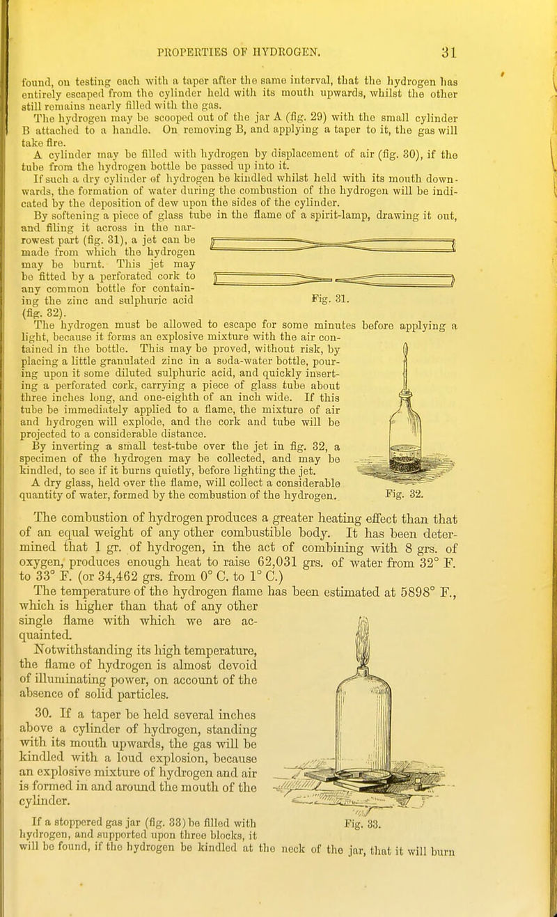 found, ou testing each with a taper after the same interval, that the liydrogen lias tmtirely escaped from the cylinder licld witli its moutli upwards, whilst tlie other still remains nearly filled with the gas. Q'he hydrogen may be scooped out of the jar A (fig. 29) with the small cylinder B attached to a handle. On removing B, and applying a taper to it, the gas will take Are. A cylinder may he filled with hydrogen by displacement of air (fig. 30), if the tube from the hydrogen bottle bo passed up into it. If such a dry cylinder of hydrogen be kindled whilst held with its mouth down- wards, the formation of water during the combustion of the hydrogen will be indi- cated by the deposition of dew upon the sides of the cylinder. By softening a piece of glass tube in the flame of a spirit-lamp, drawing it out, and filing it across in the nar- rowest part (fig. 31), a jet can be made from which the hydrogen may be burnt. This jet may be fitted by a perforated cork to any common bottle for contain- ing the zinc and sulphuric acid Fig. 31. (fig. 32). The hydrogen must be allowed to escape for some minutes before applying a light, because it forms an explosive mi.xture with the air con- tained in the bottle. This may be proved, without risk, by placing a little granulated zinc in a soda-water bottle, pour- ing upon it some diluted sulphuric acid, and quickly insert- ing a perforated cork, carrying a piece of glass tube about three inches long, and one-eighth of an inch wide. If this tube be immediately applied to a flame, the mixture of air and hydrogen will explode, and the cork and tube will be projected to a considerable distance. By inverting a small test-tube over the jet in fig. 32, a specimen of the hydrogen may be collected, and may be kindled, to see if it burns quietly, before lighting the jet. A dry glass, held over the flame, will collect a considerable quantity of water, formed by the combustion of the hydrogen. Pig- 32. The 001111)11811011 of hydrogen produces a greater heating effect than that of an equal weight of any other combustible body. It has been deter- mined that 1 gr. of hydrogen, in the act of combining with 8 grs. of oxygen, produces enough heat to raise 62,031 grs, of water from 32° F to 33° F. (or 34,462 grs. from 0° C. to 1° C.) The temperature of the hydrogen flame has been estimated at 5898° F., which is higher than that of any other single flame with which we are ac- quainted. Notwithstanding its high temperature, the flame of hydrogen is almost devoid of illuminating power, on account of the absence of soUd particles. 30. If a taper be held several inches above a cylinder of hydrogen, standing with its mouth upwards, the gas will be kindled with a loud explosion, because an explosive mixture of hydrogen and air is formed in and around the mouth of the cylinder. If a stoppered gas jar (fig. 33) be filled with Fig. 33. hydrogen, and supported upon three blocks, it will be found, if the hydrogen be kindled at the neck of the jar, tliat it will burn