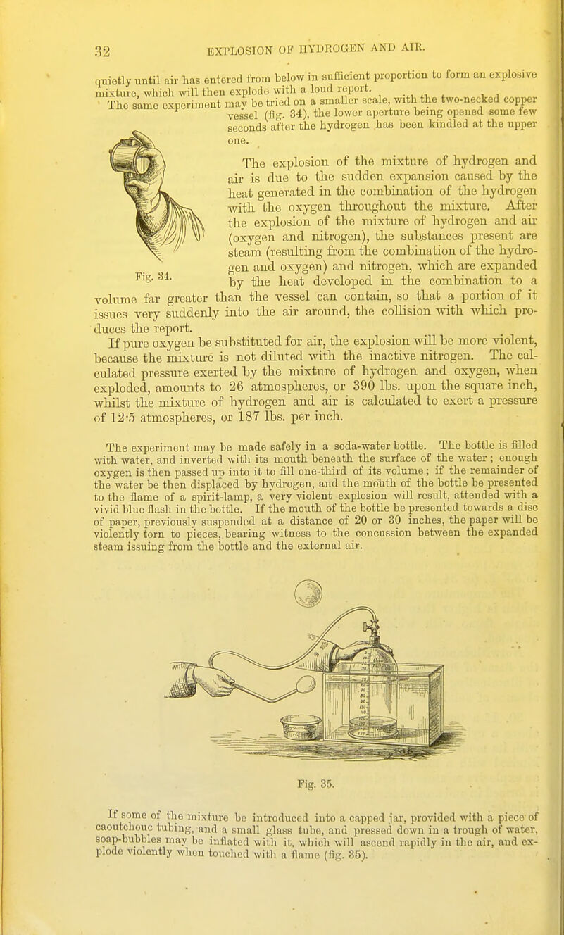 quietly until air lias entered irom below in sufficient proportion to form an explosive mixture, which will theu explode with a loud report. , , The same experiment may be tried on a smaller scale with the two-necked copper vessel (Ak- 34), the lower aperture being opened some lew seconds after the hydrogen has been kindled at the upper one. Fig. 34. The explosion of the mixture of hydrogen and air is due to the sudden expansion caused by the heat generated in the combination of the hydi'ogen with the oxygen throtighout the mixture. After the explosion of the mixture of hydrogen and air (oxygen and nitrogen), the substances present are steam (resulting from the combiaation of the hydro- gen and oxygen) and nitrogen, which are expanded by the heat developed ia the combination to a volume far greater than the vessel can contain, so that a portion of it issues very suddenly into the air aroimd, the collision with which pro- duces the report. If pure oxygen be substituted for air, the explosion will be more violent, because the mixture is not diluted with the inactive nitrogen. The cal- culated pressure exerted by the mixture of hydrogen and oxygen, when exploded, amounts to 26 atmospheres, or 390 lbs. upon the square inch, whilst the mixture of hydrogen and air is calculated to exert a pressure of 12-5 atmospheres, or 187 lbs. per inch. The experiment may be made safely in a soda-water bottle. The bottle is filled with water, and inverted with its mouth beneath the surface of the water ; enough oxygen is then passed up into it to fill one-third of its volume; if the remainder of the water be then displaced by hydrogen, and the mouth of the bottle be presented to the flame of a spirit-lamp, a very violent explosion will result, attended with a vivid blue flash iu the bottle. If the mouth of the bottle be presented towards a, disc of paper, previously suspended at a distance of 20 or 30 inches, the paper will be violently torn to pieces, bearing witness to the concussion between the expanded steam issuing from the bottle and the external air. Fig. 35. If some of the mixture ho introduced into a capped jar, provided with a piece-of caoutchouc tubing, and a small glass tube, and pressed down in a trough of water, soap-bubbles may be inflated with it, which will ascend rapidly in the air, and ex- plode violently when touched with a flame (fig. 35).