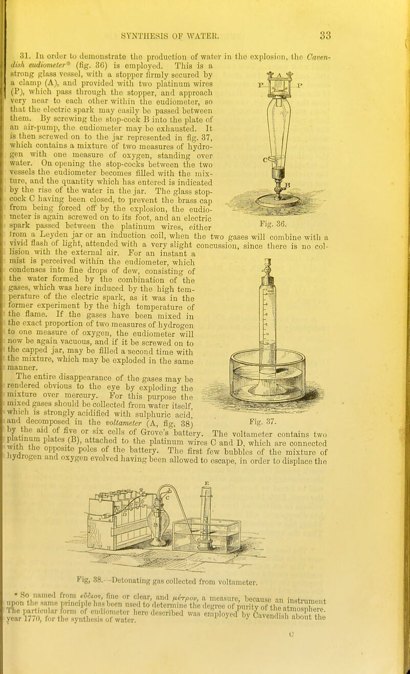 ! I SYNTHESIS OF WATER. 33 Fig. 36. Ill ordur to ileiuoustrate tlio production of water in tlio explosion, tlio Caven- v/i eudiometer' (fig. 3C) is employed. This is a irong glass vessel, with a stopper firmly accxired by clamp (A), and provided with two platinum wires j I'), which pass through the stopper, and approach very uear to eacli other within the eudiometer, so that the electric spark may easily bo passed between them. By screwing the stop-cock B into tho plate of an air-pump, the eudiometer may be exhausted. It is then screwed on to the jar represented in fig. 37, which contains a mixture of two measures of hydro- gen with one measure of oxygen, standing over water. On opening tlie stop-cocks between the two vessels the eudiometer becomes filled with the mix- ture, and the quantity which has entered is indicated I by the rise of the water in the jar. The glass stop- cock C having been closed, to prevent the brass cap from being forced oft' by the explosion, the eudio- meter is again screwed on to its foot, and an electric spark passed between the platinum wires, either froni a Leydeu jar or an induction coil, when the two gases will combine with a viyid flash of liglit, attended with a very slight concussion, since tliere is no col- lision with the external air. For an instant a mist is perceived within the eudiometer, which condenses into fine drops of dew, consisting of the water formed by the combination of the . gases, which was here induced by the high tem- perature of the electric spark, as it was in the : former experiment by the high temperature of ■ the flame. If the gases have been mixed in the exact proportion of two measures of hydrogen to one measure of oxygen, the eudiometer will now be again vacuous, and if it be screwed on to ■ the capped jar, may be filled a second time with ' the mixture, which may be exploded in the same : manner. The entire disappearance of the gases may be rendered obvious to the eye by exploding the mixture over mercury. For this purpose the mixed gases should be collected from water itself which is strongly acidified with sulphuric acid' and decomposed in the voltameter (A, fig. 38) ^ig- by the aid of five or six cells of Grove's battery. The voltameter contains two platinum plates B), attached to the platinum wires C and D, which are connected with the opposite poles of the battery. The first few bubbles of the mixture of iiyarogen and oxygen evolved having been allowed to escape, in order to displace the Fig, .38.- -Detonating gas collected from voltameter. ■ So named from cRSto'!, fine or clear, aii.l ,icTpo„, a measure, because an instn.uu.i.t upon tl.n same, pnncip e hns bee, use.I to detonnino. the rlcgroo of purity rf tl c a osX^^^ [he particular ..nn of cudinmctor I.oro described was enpIoycd by Caven lis^3^ year 1/^0, for tli« syntliesis ol water. ^ v^avondisii about the U