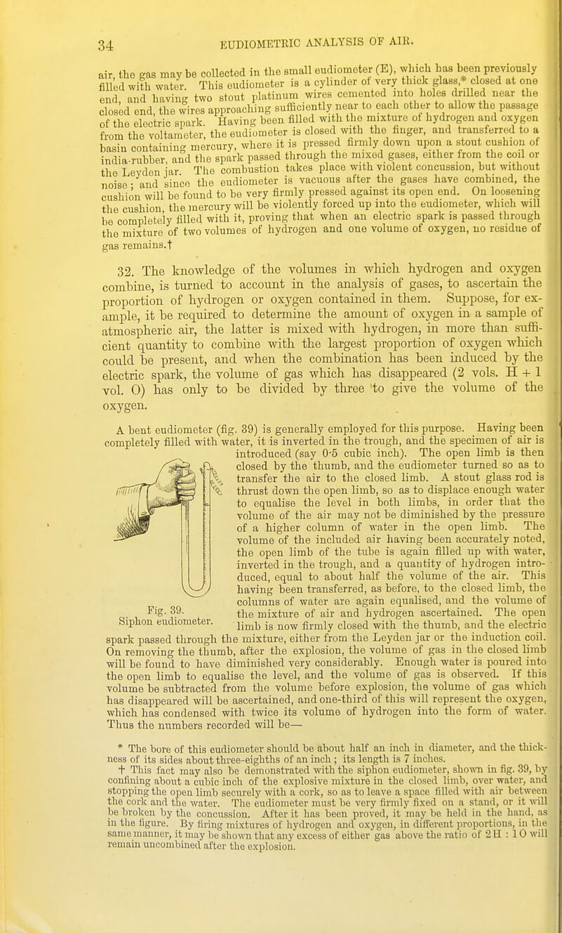 air, the gas may be collected in the small eudiometer (E), winch has been previously filled with water. This eudiometer is a cylinder ot very thick glass,* closed at one end, and having two stout platinum wires cemented into holes drilled near the closed end, the #ires approaching suificiently near to each other to allow the passage of the electric spark. Having been filled wi h the mixture ot hydrogen and oxygen from the voltameter, the eudiometer is closed with the finger, and transferred to a basin containing mercury, where it is pressed firmly down upon a stout cushion of india-rubber and the spark passed through the mixed gases, either from the coil or the Levden iar The combustion takes place with violent concussion, but without noise - and since the eudiometer is vacuous after the gases have combined, the cushion will be found to be very firmly pressed against its open end. On loosening the cushion the mercury will be violently forced up into the eudiometer, which will be completely filled with it, proving that when an electric spark is passed through the mixture of two volumes of hydrogen and one volume of oxygen, no residue of gas remains.t 32. The knowledge of the volumes in which hydrogen and oxygen combine, is turned to account in the analysis of gases, to ascertain the proportion of hydrogen or oxygen contained in them. Suppose, for ex- ample, it he required to determine the amount of oxygen in a sample of atmospheric air, the latter is mixed with hydrogen, in more than suffi- cient quantity to combme with the largest proportion of oxygen which could be present, and when the combination has been induced by the electric spark, the voliune of gas wliicli has disappeared (2 vols. H -i- 1 vol. 0) has only to be divided by three to give the volume of the oxygen. A bent eudiometer (fig. 39) ia generally employed for this purpose. Having been completely filled with water, it is inverted in the trough, and the specimen of air is introduced (say 0-5 cubic inch). The open limb is then closed by the thumb, and the eudiometer turned so as to transfer the air to the closed limb. A stout glass rod is thrust down the open limb, so as to displace enough water to equalise the level in both limbs, in order that the volume of the air may not be diminished by the pressure of a higher column of water in the open limb. The volume of the included air having been accurately noted, the open limb of the tube is again filled up with water, inverted in the trough, and a quantity of hydrogen intro- duced, equal to about half the volume of the air. This having been transferred, as before, to the closed limb, the columns of water are again equalised, and the volume of the mixture of air and hydrogen ascertained. The open limb is now firmly closed with the thumb, and the electric spark passed through the mixture, either from the Leyden jar or the induction coil. On removing the thumb, after the explosion, the volume of gas in the closed limb will be found to have diminished very considerably. Enough water is poured into the open limb to equalise the level, and the volume of gas is observed. If this volume be subtracted from the volume before explosion, the volume of gas which has disappeared will be ascertained, and one-third of this will represent the oxygen, which has condensed with twice its volume of hydrogen into the form of water. Thus the numbers recorded will be— * The bore of this eudiometer should be about half an inch m diameter, and the thick- ness of its sides about three-eighths of an inch ; its length is 7 mchos. t This fact may also be demonstrated with the siphon eudiometer, shown in fig. 39, by confiuing about a cubic inch of the explosive mixture in the closed limb, over water, and stopping the open limb securely with a cork, so as to leave a space filled with air between the covlc and the water. The eudiometer must be very firmly fixed on a stand, or it will be broken by the concussion. After it has been proved, it maybe held in the hand, as in tlie figure. By firing mixtures of hydrogen and oxygen, in cUffevent proportions, in the same maimer, it may be shown that any excess of either gas above the ratio of 2 H ; 10 will remam uucombined after the explosion. Fig. 39. Siphon eudiometer.
