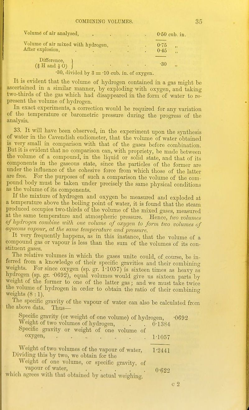 Volume of air analysed, .... 0-50 cub. in. Volume of air mixed with hydrogen, . . 0-75 After explosion, ..... 0-45 Difference, 1 (f H and i 0) / • • • • '3° •> •30, divided by 3 = •lO cub. in. of oxygen. It is evident that the volume of hydrogen contained in a gas might be ascertained in a simdar manner, by exploding with oxygen, and taking two-thii-ds of the gas which had disappeared in the form of water to re- present the volume of hydrogen. In exact experiments, a correction would be required for any variation of the temperatm-e or bai'ometric pressure during the progress of the analysis. 33. It will have been observed, in the experiment upon the synthesis of water in the Cavendish eudiometer, that the volume of water obtained is very small in comparison with that of the gases before combination. But it is evident that no comparison can, with propriety, be made between the volume of a compound, in the Kquid or solid state, and that of its components in the gaseous state, since the particles of the former are under the influence of the cohesive force from which those of the latter are free. For the purposes of such a comparison the volume of the com- pound body must be taken imder precisely the same physical conditions as the volume of its components. If the mixture of hydrogen and oxygen be measured and exploded at a temperatiire above the boiling point of water, it is found that the steam produced occupies two-thii-ds of the volume of the mixed gases, measured at the same temperature and atmospheric pressure. Hence, tiuo volumes of hydrogen combine with one volume of oxygen to form two volumes of aqueous vapour, at the same temperature and j^ressure. It very frequently happens, as in this instance, that the volume of a compound gas or vapour is less than the sum of the volumes of its con- stituent gases. The relative volumes in which the gases unite coidd, of course, be in- ferred from a knowledge of their specific gravities and their combining weights. For since oxygen (sp. gr. M057) is sixteen times as heavy as hydrogen (sp. gr. •0692), equal volumes would give us sixteen parts by weight of the former to one of the latter gas j and we must take tmce the volume of hydrogen in order to obtain the ratio of their combinino- weights (8:1). ° The specific gi-avity of the vapour of water can also be calculated from the above data. Thus— Specific gravity (or weight of one volume) of hydrogen, -0692 Weight of two volumes of hydrogen, . . . 0-1384 Specific gravity or weight of one volume of oxygen, 1.1057 Weight of two volumes of the vapour of water, 1 -2441 Dividing this by two, we obtain for the Weight of one volume, or specific gravity, of vapour of water, 0-62'' which agrees with that obtained by actual weighing.