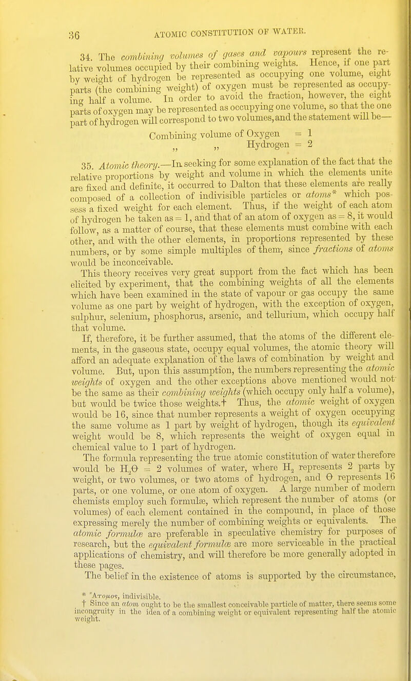 34. The combmmg volumes of yas^s and va2>ours vein-esent the re- lative volumes occupied by their combiniug weights. Hence if one par hy weight of hydrogen be represented as occupying one volume, eight parts (the combining weight) of oxygen must be represented as occupy- ing half a volume. In order to avoid the fraction however the eight parts of oxygen may be represented as occupymg one volume, so that the one part of hydrogen will correspond to two volumes, and the statement wdl be— Combining volume of Oxygen = 1 „ Hydrogen = 2 35 Atomic theory.—In. seeking for some explanation of the fact that the relative proportions by weight and volume in which the elements unite are fixed and definite, it occurred to Dalton that these elements are really composed of a collection of indivisible particles or atoins* which pos- sess a fixed weight for each element. Thus, if the weight of each atom of hydrogen be taken as = 1, and that of an atom of oxygen as = 8, it would follow, as a matter of course, that these elements must combine with each other, 'and with the other elements, in proportions represented by these numbers, or by some simple multiples of them-, since fractions of atoim would be inconceivable. _ This theory receives very great support from the fact which has been elicited by experiment, that the combining weights of all the elements which have been examined in the state of vapour or gas occupy the same volume as one part by weight of hydrogen, with the exception of oxygen, sulphur, selenium, phosphorus, arsenic, and tellurium, which occupy half that volume. If, therefore, it be further assumed, that the atoms of the different ele- ments, in the gaseous state, occupy equal volumes, the atomic theory will afford an adequate explanation of the laws of combination by weight and volume. But, upon this assumption, the numbers representing the atonur weights of oxygen and the other exceptions above mentioned would not be the same as their combining weights (wliich occupy only half a volume), but would be tivice those weights.t Thus, the a.tomic weight of oxygen Avould be 16, since that number represents a weight of oxygen occupying the same volume as 1 part by weight of hydrogen, though its equivalent weight would be 8, which represents the weight of oxygen equal ui chemical value to 1 part of hydi'ogen. The formula representing the true atomic constitution of water therefore would be H^^ = 2 volumes of water, Avhere H^ represents 2 parts by weight, or two volumes, or two atoms of hydrogen, and 0 represents IG parts, or one volume, or one atom of oxygen. A large number of modern chemists employ such formulaB, which represent the number of atoms (or volumes) of each element contained in the compound, in place of those expressing merely the number of combining weights or equivalents. The atomic formidm are preferable in speculative chemistry for purposes of research, but the equivalent formuloi are more serviceable in the practical applications of chemistry, and will therefore be more generally adopted in these pages. The belief in the existence of atoms is supported by the circumstance, * Axo/io?, indivisible. t Since an atom ought to be tlio .smallest conceivable particle of matter, there .seems sonie incongruity in the idea of a combining weictht or equivalent representing half the .itomic weight.